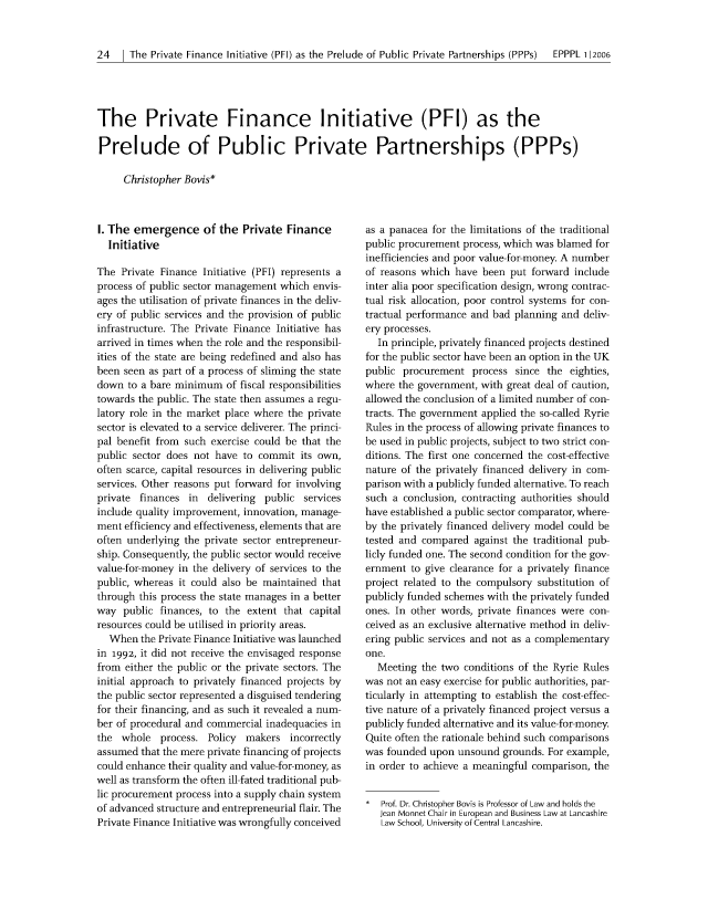 handle is hein.journals/epppl1 and id is 28 raw text is: 24   1 The Private Finance Initiative (PEI) as the Prelude of Public Private Partnerships (PPPs)  EPPPL 112006

The Private Finance Initiative (PFI) as the
Prelude of Public Private Partnerships (PPPs)
Christopher Bovis*

I. The emergence of the Private Finance
Initiative
The Private Finance Initiative (PFI) represents a
process of public sector management which envis-
ages the utilisation of private finances in the deliv-
ery of public services and the provision of public
infrastructure. The Private Finance Initiative has
arrived in times when the role and the responsibil-
ities of the state are being redefined and also has
been seen as part of a process of sliming the state
down to a bare minimum of fiscal responsibilities
towards the public. The state then assumes a regu-
latory role in the market place where the private
sector is elevated to a service deliverer. The princi-
pal benefit from such exercise could be that the
public sector does not have to commit its own,
often scarce, capital resources in delivering public
services. Other reasons put forward for involving
private finances in   delivering public services
include quality improvement, innovation, manage-
ment efficiency and effectiveness, elements that are
often underlying the private sector entrepreneur-
ship. Consequently, the public sector would receive
value-for-money in the delivery of services to the
public, whereas it could also be maintained that
through this process the state manages in a better
way public finances, to the extent that capital
resources could be utilised in priority areas.
When the Private Finance Initiative was launched
in 1992, it did not receive the envisaged response
from either the public or the private sectors. The
initial approach to privately financed projects by
the public sector represented a disguised tendering
for their financing, and as such it revealed a num-
ber of procedural and commercial inadequacies in
the whole process. Policy    makers incorrectly
assumed that the mere private financing of projects
could enhance their quality and value-for-money, as
well as transform the often ill-fated traditional pub-
lic procurement process into a supply chain system
of advanced structure and entrepreneurial flair. The
Private Finance Initiative was wrongfully conceived

as a panacea for the limitations of the traditional
public procurement process, which was blamed for
inefficiencies and poor value-for-money. A number
of reasons which have been put forward include
inter alia poor specification design, wrong contrac-
tual risk allocation, poor control systems for con-
tractual performance and bad planning and deliv-
ery processes.
In principle, privately financed projects destined
for the public sector have been an option in the UK
public procurement process since the eighties,
where the government, with great deal of caution,
allowed the conclusion of a limited number of con-
tracts. The government applied the so-called Ryrie
Rules in the process of allowing private finances to
be used in public projects, subject to two strict con-
ditions. The first one concerned the cost-effective
nature of the privately financed delivery in com-
parison with a publicly funded alternative. To reach
such a conclusion, contracting authorities should
have established a public sector comparator, where-
by the privately financed delivery model could be
tested and compared against the traditional pub-
licly funded one. The second condition for the gov-
ernment to give clearance for a privately finance
project related to the compulsory substitution of
publicly funded schemes with the privately funded
ones. In other words, private finances were con-
ceived as an exclusive alternative method in deliv-
ering public services and not as a complementary
one.
Meeting the two conditions of the Ryrie Rules
was not an easy exercise for public authorities, par-
ticularly in attempting to establish the cost-effec-
tive nature of a privately financed project versus a
publicly funded alternative and its value-for-money.
Quite often the rationale behind such comparisons
was founded upon unsound grounds. For example,
in order to achieve a meaningful comparison, the
*  Prof. Dr. Christopher Bovis is Professor of Law and holds the
Jean Monnet Chair in European and Business Law at Lancashire
Law School, University of Central Lancashire.


