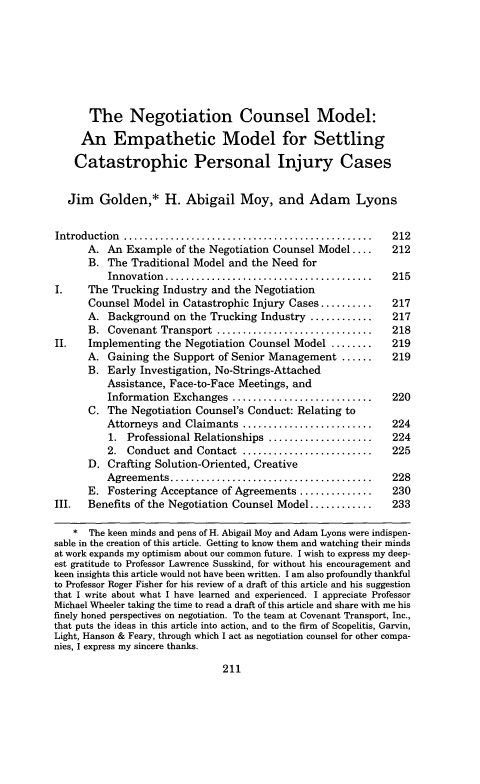 handle is hein.journals/haneg13 and id is 213 raw text is: The Negotiation Counsel Model:
An Empathetic Model for Settling
Catastrophic Personal Injury Cases
Jim Golden,* H. Abigail Moy, and Adam Lyons
Introduction ........    .................................. 212
A. An Example of the Negotiation Counsel Model ....         212
B. The Traditional Model and the Need for
Innovation  ........................................    215
I.     The Trucking Industry and the Negotiation
Counsel Model in Catastrophic Injury Cases ..........       217
A. Background on the Trucking Industry ............         217
B. Covenant Transport ..............................        218
II.    Implementing the Negotiation Counsel Model ........         219
A. Gaining the Support of Senior Management ......          219
B. Early Investigation, No-Strings-Attached
Assistance, Face-to-Face Meetings, and
Information Exchanges ...........................       220
C. The Negotiation Counsel's Conduct: Relating to
Attorneys and Claimants .........................       224
1. Professional Relationships ....................      224
2. Conduct and Contact .........................        225
D. Crafting Solution-Oriented, Creative
Agreem  ents .......................................    228
E. Fostering Acceptance of Agreements ..............        230
III.   Benefits of the Negotiation Counsel Model ............      233
* The keen minds and pens of H. Abigail Moy and Adam Lyons were indispen-
sable in the creation of this article. Getting to know them and watching their minds
at work expands my optimism about our common future. I wish to express my deep-
est gratitude to Professor Lawrence Susskind, for without his encouragement and
keen insights this article would not have been written. I am also profoundly thankful
to Professor Roger Fisher for his review of a draft of this article and his suggestion
that I write about what I have learned and experienced. I appreciate Professor
Michael Wheeler taking the time to read a draft of this article and share with me his
finely honed perspectives on negotiation. To the team at Covenant Transport, Inc.,
that puts the ideas in this article into action, and to the firm of Scopelitis, Garvin,
Light, Hanson & Feary, through which I act as negotiation counsel for other compa-
nies, I express my sincere thanks.

211



