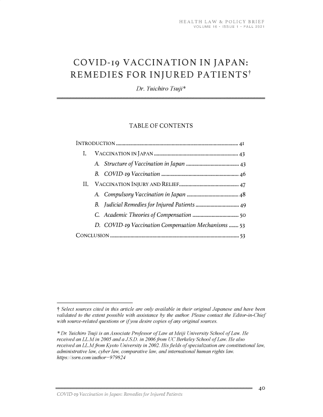 handle is hein.journals/heallaw16 and id is 49 raw text is: COVID-19 VACCINATION IN JAPAN:
REMEDIES FOR INJURED PATIENTSt
Dr. Yuichiro Tsuji *
TABLE OF CONTENTS
INTRODUCTION     ......................................................................................  41
I.   VACCINATION    IN  JAPAN  .......................................................... 43
A. Structure of Vaccination in Japan ................................. 43
B.  COVID-19   Vaccination  ....................................................  46
II.  VACCINATION INJURY AND RELIEF....................................... 47
A. Compulsory Vaccination in Japan ..................................48
B. Judicial Remedies for Injured Patients ...........................49
C. Academic Theories of Compensation ............................. 50
D. COVID-19 Vaccination Compensation Mechanisms ....... 53
CONCLUSION ............................................................................................... 53
1 Select sources cited in this article are only available in their original Japanese and have been
validated to the extent possible with assistance by the author Please contact the Editor-in-Chief
with source-related questions or ifyou desire copies of any original sources.
* Dr Yuichiro Tsuji is an Associate Professor of Law at Meiji University School of Law. He
received an LL.M in 2005 and a J.S.D. in 2006 from UC Berkeley School of Law. He also
received an LL.Mfrom Kyoto University in 2002. His fields of specialization are constitutional law,
administrative law, cyber law, comparative law, and international human rights law.
https: ssrn.com author=979824

40


