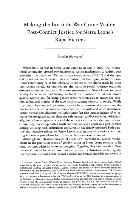 handle is hein.journals/hhrj18 and id is 91 raw text is: Making the Invisible War Crime Visible:
Post-Conflict Justice for Sierra Leone's
Rape Victims
Binaifer Nowrojee*
When the civil war in Sierra Leone came to an end in 2002, the interna-
tional community created two transitional justice mechanisms to address past
atrocities: the Truth and Reconciliation Commission (TRC) and the Spe-
cial Court for Sierra Leone. Little attention has been paid in the interna-
tional community or in the scholarly literature to the efforts made by these
institutions to address and redress the wartime sexual violence routinely
directed at women and girls. The two institutions in Sierra Leone are note-
worthy for seriously undertaking to fulfill their mandate to address crimes
against women and for using gender-sensitive strategies to ensure the com-
fort, safety, and dignity of the rape victims coming forward to testify. While
this should be standard operating practice for international institutions, the
practices of the ad hoc international criminal tribunals and other transitional
justice mechanisms illustrate the unfortunate fact that gender justice often re-
mains the exception rather than the rule in post-conflict societies. Addition-
ally, Sierra Leone represents one of the only places in which the international
community has set up both a truth commission and a court in a post-conflict
setting; utilizing both institutions concurrently has already produced both posi-
tive and negative effects for Sierra Leone, raising crucial questions and set-
ting important precedents for future conflict resolution scenarios.
Although the ultimate success of these two international justice mecha-
nisms in the particular arena of gender justice in Sierra Leone remains to be
seen, the steps taken so far are encouraging. Together, they can provide a best
practices model for other international justice mechanisms, including the
International Criminal Court. Sexual violence has been an in-isible war crime in
* Counsel, Human Rights Watch Africa; Lecturer, Harvard Law School. As a Human Rights Watch
researcher for the past ten years, the author has interviewed hundreds of rape victims from a number of
conflict areas in Africa including Burundi, Liberia, Rwanda, and Somalia. In Sierra Leone she served as a
facilitator in the gender training conducted for the Truth and Reconciliation Commission (TRC) com-
missioners and their staff by the U.N. Fund for Women (UNIFEM), assisted national women's groups
with their written submissions before the TRC, and testified at the TRC hearings as a representative of
the Coalition on Women's Human Rights in Conflict. She has also testified as an expert witness on sexual
violence before the International Criminal Tribunal for Rwanda (ICTR). The author would like to
thank her colleagues and friends in the Coalition on Women's Human Rights in Conflict Situations as
well as Harvard Law School students Zinaida Miller, Jennifer House, and Naomi Loewith.


