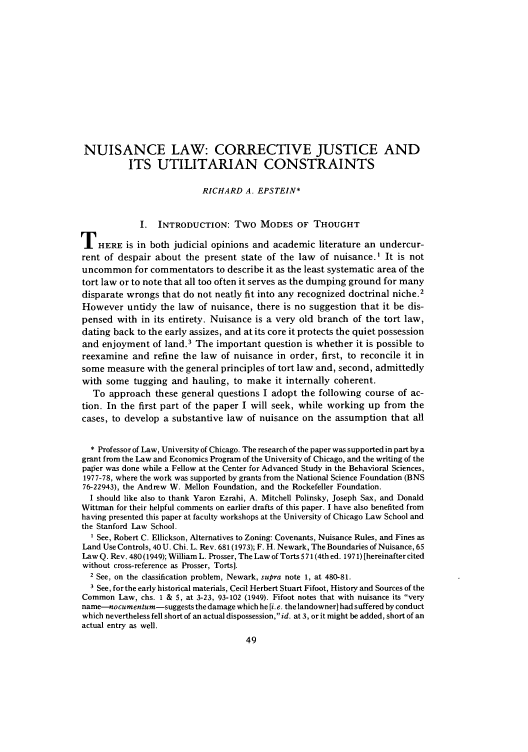handle is hein.journals/legstud8 and id is 79 raw text is: NUISANCE LAW: CORRECTIVE JUSTICE AND
ITS UTILITARIAN CONSTRAINTS
RICHARD A. EPSTEIN*
I. INTRODUCTION: Two MODES OF THOUGHT
THERE is in both judicial opinions and academic literature an undercur-
rent of despair about the present state of the law of nuisance.I It is not
uncommon for commentators to describe it as the least systematic area of the
tort law or to note that all too often it serves as the dumping ground for many
disparate wrongs that do not neatly fit into any recognized doctrinal niche.2
However untidy the law of nuisance, there is no suggestion that it be dis-
pensed with in its entirety. Nuisance is a very old branch of the tort law,
dating back to the early assizes, and at its core it protects the quiet possession
and enjoyment of land.3 The important question is whether it is possible to
reexamine and refine the law of nuisance in order, first, to reconcile it in
some measure with the general principles of tort law and, second, admittedly
with some tugging and hauling, to make it internally coherent.
To approach these general questions I adopt the following course of ac-
tion. In the first part of the paper I will seek, while working up from the
cases, to develop a substantive law of nuisance on the assumption that all
* Professor of Law, University of Chicago. The research of the paper was supported in part by a
grant from the Law and Economics Program of the University of Chicago, and the writing of the
palier was done while a Fellow at the Center for Advanced Study in the Behavioral Sciences,
1977-78, where the work was supported by grants from the National Science Foundation (BNS
76-22943), the Andrew W. Mellon Foundation, and the Rockefeller Foundation.
I should like also to thank Yaron Ezrahi, A. Mitchell Polinsky, Joseph Sax, and Donald
Wittman for their helpful comments on earlier drafts of this paper. I have also benefited from
having presented this paper at faculty workshops at the University of Chicago Law School and
the Stanford Law School.
I See, Robert C. Ellickson, Alternatives to Zoning: Covenants, Nuisance Rules, and Fines as
Land Use Controls, 40 U. Chi. L. Rev. 681(1973); F. H. Newark, The Boundaries of Nuisance, 65
Law Q. Rev. 480 (1949); William L. Prosser, The Law of Torts 571(4th ed. 1971) [hereinafter cited
without cross-reference as Prosser, Torts].
2 See, on the classification problem, Newark, supra note 1, at 480-81.
3 See, for the early historical materials, Cecil Herbert Stuart Fifoot, History and Sources of the
Common Law, chs. 1 & 5, at 3-23, 93-102 (1949). Fifoot notes that with nuisance its very
name-nocumentum-suggests the damage which he [i. e. the landowner] had suffered by conduct
which nevertheless fell short of an actual dispossession, id. at 3, or it might be added, short of an
actual entry as well.


