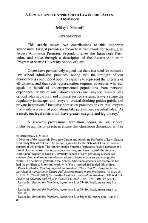 handle is hein.journals/margin18 and id is 193 raw text is: 


      A COMPREHENSIVE APPROACH TO LAW SCHOOL ACCESS
                             ADMISSIONS

                          Jeffrey J. Minneti*

                            INTRODUCTION

        This  article makes two contributions to this important
symposium.   First, it provides a theoretical framework for building an
Access  Admission   Program.   Second,  it gives the framework   flesh,
color, and  voice  through  a  description  of the  Access  Admission
Program  at Seattle University School of Law.

        Others have persuasively argued that there is a need for inclusive
law  school  admission   practices, noting  that the  strength  of  our
democracy   is conditioned upon its capacity to represent the interests of
all citizens, and that such representation requires advocates who  can
speak   on  behalf  of underrepresented   populations   from  personal
experience.' Many   of our nation's leaders are lawyers;  lawyers  play
critical roles in the civil and criminal justice systems; lawyers shape the
regulatory landscape; and  lawyers' critical thinking guides public and
private institutions.2 Inclusive admission practices ensure that lawyers
from underrepresented  populations take part in these essential roles.3 As
a result, our legal system will have greater integrity and legitimacy.4

        A  lawyer's  professional  formation  begins   in law   school.
Inclusive admission  practices ensure that classroom discussion will be

@ 2018 Jeffrey J. Minneti
* Director of the Academic Resource Center and Associate Professor of Law, Seattle
University School of Law. The author is grateful for the School of Law's financial
support of this project. The Author thanks Emeritus Professors Paula Lustbader and
David Boemer whose vision, passion, creativity, and tenacity built the Access
Admission Program at Seattle University School of Law, providing a space for
students from underrepresented populations to become lawyers and change the
world. The Author is grateful to the Access Admission students and alumni he has
had the privilege to know and work with. They inspired and fueled this project.
' Paula Lustbader, Painting Beyond the Numbers: The Art ofProviding Inclusive
Law School Admission to Ensure Full Representation in the Profession, 40 CAP. U.
L. REv. 71, 79-80 (2012) [hereinafter Lustbader, Beyond the Numbers]; Eli Wald, A
Primer on Diversity and Why, 24 GEO. J. LEGAL ETHICS 1079, 1101-02 (2011).
2 Lustbader, Beyond the Numbers, supra note 1, at 79-80; Wald, supra note 1, at
1079.
Lustbader, Beyond the Numbers, supra note 1, at 79-80; Wald, supra note 1, at
1101-03.
4 Lustbader, Beyond the Numbers, supra note 1, at 80; Wald, supra note 1, at 1101-
03.


