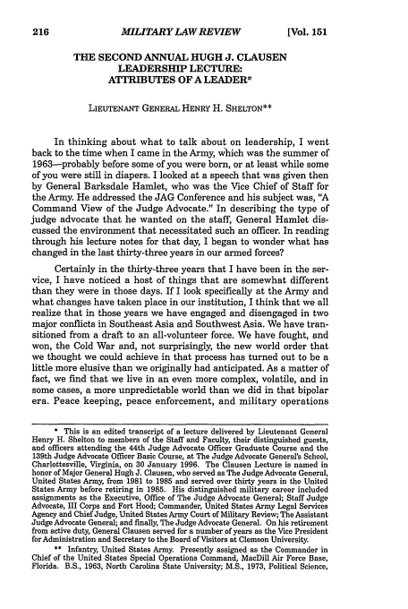 handle is hein.journals/milrv151 and id is 224 raw text is: MILITARY LAW REVIEW

THE SECOND ANNUAL HUGH J. CLAUSEN
LEADERSHIP LECTURE:
ATTRIBUTES OF A LEADER*
LIEUTENANT GENERAL HENRY H. SHELTON**
In thinking about what to talk about on leadership, I went
back to the time when I came in the Army, which was the summer of
1963-probably before some of you were born, or at least while some
of you were still in diapers. I looked at a speech that was given then
by General Barksdale Hamlet, who was the Vice Chief of Staff for
the Army. He addressed the JAG Conference and his subject was, A
Command View of the Judge Advocate. In describing the type of
judge advocate that he wanted on the staff, General Hamlet dis-
cussed the environment that necessitated such an officer. In reading
through his lecture notes for that day, I began to wonder what has
changed in the last thirty-three years in our armed forces?
Certainly in the thirty-three years that I have been in the ser-
vice, I have noticed a host of things that are somewhat different
than they were in those days. If I look specifically at the Army and
what changes have taken place in our institution, I think that we all
realize that in those years we have engaged and disengaged in two
major conflicts in Southeast Asia and Southwest Asia. We have tran-
sitioned from a draft to an all-volunteer force. We have fought, and
won, the Cold War and, not surprisingly, the new world order that
we thought we could achieve in that process has turned out to be a
little more elusive than we originally had anticipated. As a matter of
fact, we find that we live in an even more complex, volatile, and in
some cases, a more unpredictable world than we did in that bipolar
era. Peace keeping, peace enforcement, and military operations
* This is an edited transcript of a lecture delivered by Lieutenant General
Henry H. Shelton to members of the Staff and Faculty, their distinguished guests,
and officers attending the 44th Judge Advocate Officer Graduate Course and the
139th Judge Advocate Officer Basic Course, at The Judge Advocate General's School,
Charlottesville, Virginia, on 30 January 1996. The Clausen Lecture is named in
honor of Major General Hugh J. Clausen, who served as The Judge Advocate General,
United States Army, from 1981 to 1985 and served over thirty years in the United
States Army before retiring in 1985. His distinguished military career included
assignments as the Executive, Office of The Judge Advocate General; Staff Judge
Advocate, III Corps and Fort Hood; Commander, United States Army Legal Services
Agency and Chief Judge, United States Army Court of Military Review; The Assistant
Judge Advocate General; and finally, The Judge Advocate General. On his retirement
from active duty, General Clausen served for a number of years as the Vice President
for Administration and Secretary to the Board of Visitors at Clemson University.
** Infantry, United States Army. Presently assigned as the Commander in
Chief of the United States Special Operations Command, MacDill Air Force Base,
Florida. B.S., 1963, North Carolina State University; M.S., 1973, Political Science,

216

[Vol. 151


