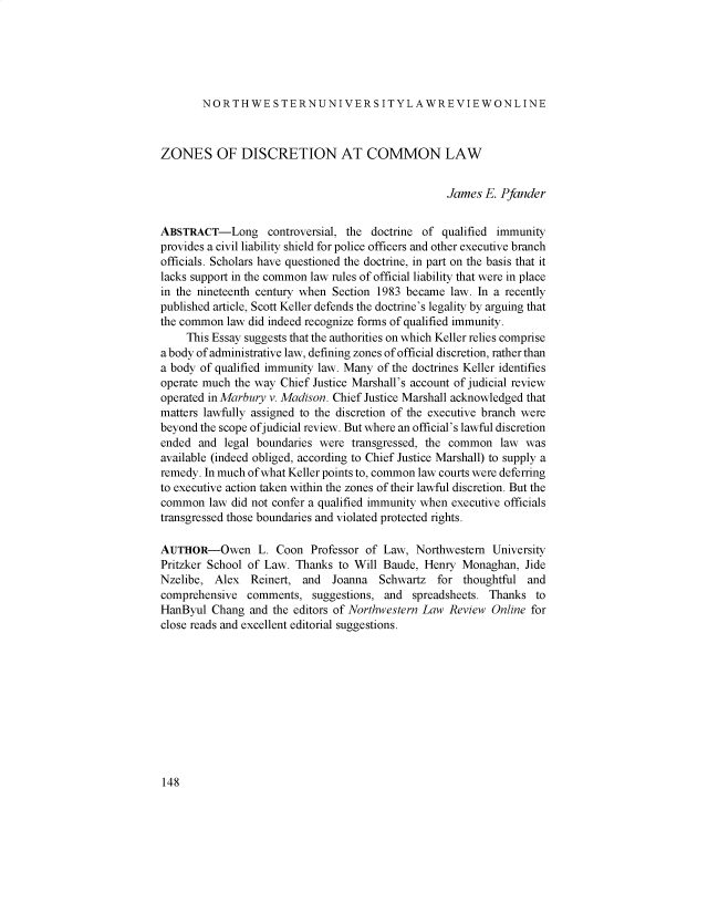 handle is hein.journals/nulro116 and id is 148 raw text is: NORTHWE STERNUNIVERSITYLAWREVIEWONLINE
ZONES OF DISCRETION AT COMMON LAW
James E. Pfander
ABSTRACT-Long controversial, the doctrine of qualified immunity
provides a civil liability shield for police officers and other executive branch
officials. Scholars have questioned the doctrine, in part on the basis that it
lacks support in the common law rules of official liability that were in place
in the nineteenth century when Section 1983 became law. In a recently
published article, Scott Keller defends the doctrine's legality by arguing that
the common law did indeed recognize forms of qualified immunity.
This Essay suggests that the authorities on which Keller relies comprise
a body of administrative law, defining zones of official discretion, rather than
a body of qualified immunity law. Many of the doctrines Keller identifies
operate much the way Chief Justice Marshall's account of judicial review
operated in Marbury v. Madison. Chief Justice Marshall acknowledged that
matters lawfully assigned to the discretion of the executive branch were
beyond the scope of judicial review. But where an official's lawful discretion
ended and legal boundaries were transgressed, the common law was
available (indeed obliged, according to Chief Justice Marshall) to supply a
remedy. In much of what Keller points to, common law courts were deferring
to executive action taken within the zones of their lawful discretion. But the
common law did not confer a qualified immunity when executive officials
transgressed those boundaries and violated protected rights.
AUTHOR-Owen L. Coon Professor of Law, Northwestern University
Pritzker School of Law. Thanks to Will Baude, Henry Monaghan, Jide
Nzelibe, Alex Reinert, and Joanna Schwartz for thoughtful and
comprehensive comments, suggestions, and spreadsheets. Thanks to
HanByul Chang and the editors of Northwestern Law Review Online for
close reads and excellent editorial suggestions.

148


