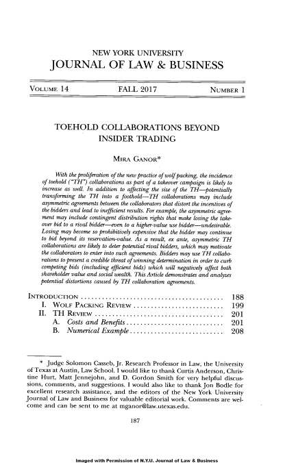 handle is hein.journals/nyujolbu14 and id is 193 raw text is: 






                      NEW YORK UNIVERSITY

        JOURNAL OF LAW & BUSINESS


 VOLUME 14                     FALL   2017                   NUMBER I





          TOEHOLD COLLABORATIONS BEYOND
                        INSIDER TRADING


                             MIRA   GANOR*

          With the proliferation of the new practice of wolf packing, the incidence
     of toehold (TH) collaborations as part of a takeover campaign is likely to
     increase as well. In addition to affecting the size of the TH-potentially
     transforming the TH into a foothold-TH  collaborations may include
     asymmetric agreements between the collaborators that distort the incentives of
     the bidders and lead to inefficient results. For example, the asymmetric agree-
     ment may include contingent distribution rights that make losing the take-
     over bid to a rival bidder-even to a higher-value use bidder-undesirable.
     Losing may become so prohibitively expensive that the bidder may continue
     to bid beyond its reservation-value. As a result, ex ante, asymmetric TH
     collaborations are likely to deter potential rival bidders, which may motivate
     the collaborators to enter into such agreements. Bidders may use TH collabo-
     rations to present a credible threat of winning determination in order to curb
     competing bids (including efficient bids) which will negatively affect both
     shareholder value and social wealth. This Article demonstrates and analyzes
     potential distortions caused by TH collaboration agreements.

 INTRODUCTION ............................................ 188
     I.  WOLF   PACKING REVIEW............................. 199
     II. TH   REVIEW   .....................................         201
         A.   Costs and  Benefits............................        201
         B.   Numerical  Example...........................          208




     * Judge Solomon   Casseb, Jr. Research Professor in Law, the University
of Texas at Austin, Law School. I would like to thank Curtis Anderson, Chris-
tine Hurt, Matt Jennejohn,  and D. Gordon   Smith for very helpful discus-
sions, comments, and  suggestions. I would also like to thank Jon Bodle for
excellent research assistance, and the editors of the New York University
Journal of Law and Business for valuable editorial work. Comments are wel-
come  and  can be sent to me at mganor@law.utexas.edu.

                                   187


Imaged with Permission of N.Y.U. Journal of Law & Business


