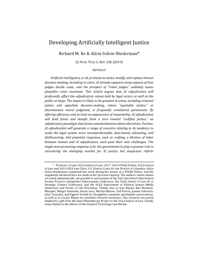 handle is hein.journals/stantlr22 and id is 243 raw text is: 










   Developing Artificially Intelligent Justice


          Richard M. Re & Alicia Solow-Niederman*

                     22 STAN. TECH. L. REV. 242 (2019)

                                ABSTRACT

    Artificial intelligence, orAI, promises to assist, modify, and replace human
decision-making, including in court. AI already supports many aspects of how
judges  decide cases, and the prospect  of robot judges suddenly seems
plausible-even   imminent.  This Article argues that AI adjudication  will
profoundly affect the adjudicatory values held by legal actors as well as the
public at large. The impact is likely to be greatest in areas, including criminal
justice and   appellate  decision-making, where   equitable justice, or
discretionary moral  judgment,  is frequently considered  paramount.   By
offering efficiency and at least an appearance of impartiality, AI adjudication
will both foster  and benefit from  a  turn toward   codified justice, an
adjudicatory paradigm  thatfavors standardization above discretion. Further,
AI adjudication will generate a range of concerns relating to its tendency to
make  the legal system more  incomprehensible, data-based, alienating, and
disillusioning. And potential responses, such as crafting a division of labor
between  human   and AI adjudicators, each pose their own challenges. The
single most promising response is for the government to play a greater role in
structuring the  emerging  market  for AI justice, but auspicious reform



      * Professor of Law, UCLA School of Law; 2017-2019 PULSE Fellow, UCLA School
of Law and 2019-2020 Law Clerk, U.S. District Court for the District of Columbia. Alicia
Solow-Niederman completed this work during her tenure as a PULSE Fellow, and the
arguments advanced here are made in her personal capacity. The authors, whose names
are listed alphabetically, are grateful to participants at the Yale Law School Information
Society Project's (Im)perfect Enforcement Conference, the UCLA School of Law AI in
Strategic Context Conference, and the UCLA Department of Political Science Media
Immersion and Forms of Life Workshop. Thanks also to Dan Bussel, Kiel Brennan-
Marquez, Margot Kaminski, Karen Levy, Martha Minow, Ted Parson, Joanna Schwartz,
John Tasioulas, and Eugene Volokh for thoughtful comments and helpful conversations,
as well as to Cooper Mayne for excellent research assistance. This research was partly
funded by a gift from the Open Philanthropy Project to the UCLA School of Law. Finally,
many thanks to the editors of the Stanford Technology Law Review.


