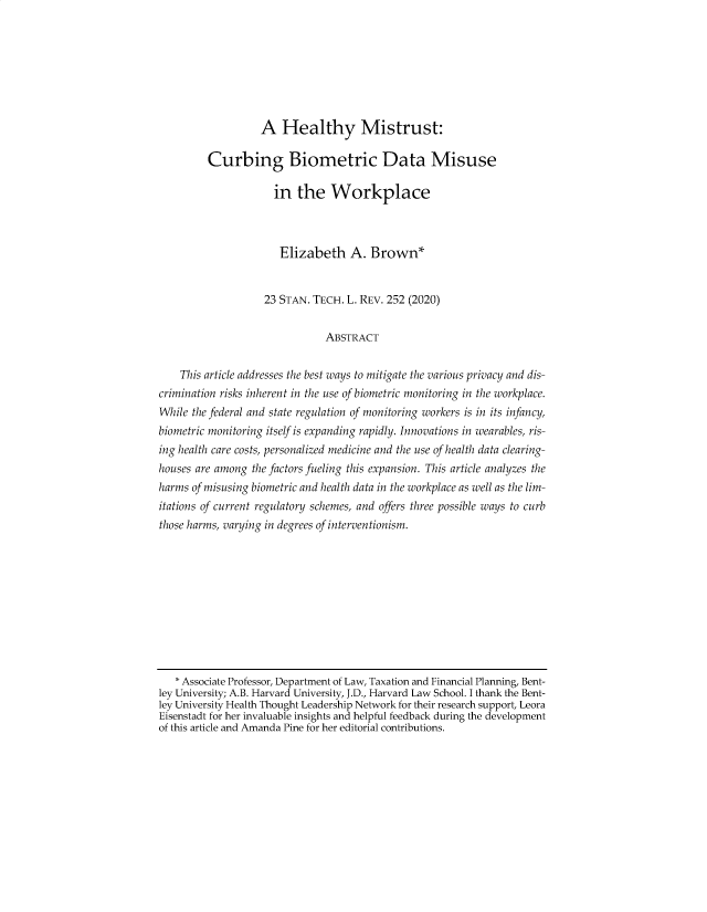 handle is hein.journals/stantlr23 and id is 252 raw text is: 







                   A Healthy Mistrust:

         Curbing Biometric Data Misuse

                     in the Workplace



                     Elizabeth A. Brown*


                     23 STAN. TECH. L. REV. 252 (2020)


                               ABSTRACT


    This article addresses the best ways to mitigate the various privacy and dis-
crimination risks inherent in the use of biometric monitoring in the workplace.
While the federal and state regulation of monitoring workers is in its infancy,
biometric monitoring itself is expanding rapidly. Innovations in wearables, ris-
ing health care costs, personalized medicine and the use of health data clearing-
houses are among the factors fueling this expansion. This article analyzes the
harms of misusing biometric and health data in the workplace as well as the lim-
itations of current regulatory schemes, and offers three possible ways to curb
those harms, varying in degrees of interventionism.










   * Associate Professor, Department of Law, Taxation and Financial Planning, Bent-
ley University; A.B. Harvard University, J.D., Harvard Law School. I thank the Bent-
ley University Health Thought Leadership Network for their research support, Leora
Eisenstadt for her invaluable insights and helpful feedback during the development
of this article and Amanda Pine for her editorial contributions.


