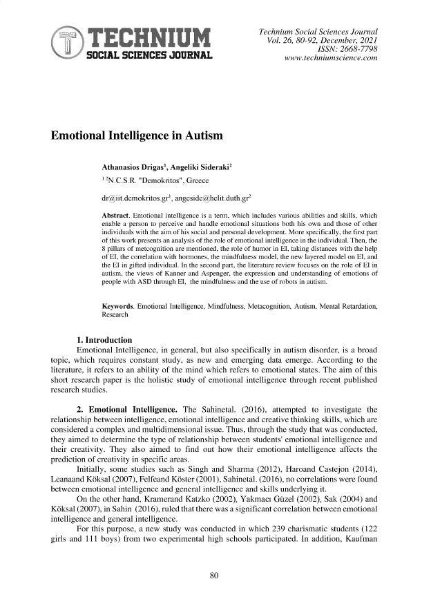 handle is hein.journals/techssj26 and id is 80 raw text is: Technium Social Sciences Journal
Vol. 26, 80-92, December, 2021
ISSN: 2668-7798
SOCIAL SCIENCES JOURNAL                                www.techniumscience.com
Emotional Intelligence in Autism
Athanasios Drigasi, Angeliki Sideraki2
1 2N.C.S.R. Demokritos, Greece
dr@iit.demokritos.gr', angeside@helit.duth.gr2
Abstract. Emotional intelligence is a term, which includes various abilities and skills, which
enable a person to perceive and handle emotional situations both his own and those of other
individuals with the aim of his social and personal development. More specifically, the first part
of this work presents an analysis of the role of emotional intelligence in the individual. Then, the
8 pillars of metcognition are mentioned, the role of humor in El, taking distances with the help
of El, the correlation with hormones, the mindfulness model, the new layered model on El, and
the El in gifted individual. In the second part, the literature review focuses on the role of El in
autism, the views of Kanner and Aspenger, the expression and understanding of emotions of
people with ASD through El, the mindfulness and the use of robots in autism.
Keywords. Emotional Intelligence, Mindfulness, Metacognition, Autism, Mental Retardation,
Research
1. Introduction
Emotional Intelligence, in general, but also specifically in autism disorder, is a broad
topic, which requires constant study, as new and emerging data emerge. According to the
literature, it refers to an ability of the mind which refers to emotional states. The aim of this
short research paper is the holistic study of emotional intelligence through recent published
research studies.
2. Emotional Intelligence. The Sahinetal. (2016), attempted to investigate the
relationship between intelligence, emotional intelligence and creative thinking skills, which are
considered a complex and multidimensional issue. Thus, through the study that was conducted,
they aimed to determine the type of relationship between students' emotional intelligence and
their creativity. They also aimed to find out how their emotional intelligence affects the
prediction of creativity in specific areas.
Initially, some studies such as Singh and Sharma (2012), Haroand Castejon (2014),
Leanaand K6ksal (2007), Felfeand K6ster (2001), Sahinetal. (2016), no correlations were found
between emotional intelligence and general intelligence and skills underlying it.
On the other hand, Kramerand Katzko (2002), Yakmaci Guzel (2002), Sak (2004) and
K6ksal (2007), in Sahin (2016), ruled that there was a significant correlation between emotional
intelligence and general intelligence.
For this purpose, a new study was conducted in which 239 charismatic students (122
girls and 111 boys) from two experimental high schools participated. In addition, Kaufman

80


