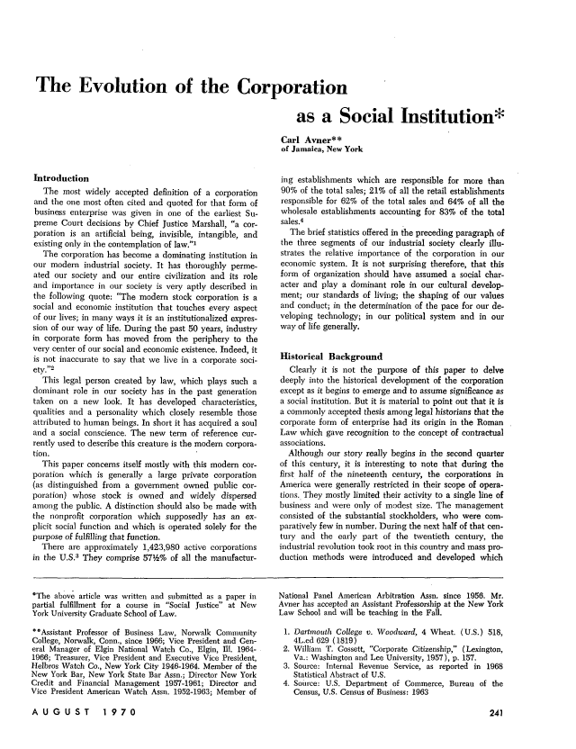 handle is hein.journals/clla75 and id is 241 raw text is: The Evolution of the Corporation
as a Social Institution*
Carl Avner**
of Jamaica, New York

Introduction
The most widely accepted definition of a corporation
and the one most often cited and quoted for that form of
business enterprise was given in one of the earliest Su-
preme Court decisions by Chief Justice Marshall, a cor-
poration is an artificial being, invisible, intangible, and
existing only in the contemplation of law.'
The corporation has become a dominating institution in
our modem industrial society. It has thoroughly perme-
ated our society and our entire civilization and its role
and importance in our society is very aptly described in
the following quote: The modern stock corporation is a
social and economic institution that touches every aspect
of our lives; in many ways it is an institutionalized expres-
sion of our way of life. During the past 50 years, industry
in corporate form has moved from the periphery to the
very center of our social and economic existence. Indeed, it
is not inaccurate to say that we live in a corporate soci-
ety.2
This legal person created by law, which plays such a
dominant role in our society has in the past generation
taken on a new look. It has developed characteristics,
qualities and a personality which closely resemble those
attributed to human beings. In short it has acquired a soul
and a social conscience. The new term of reference cur-
rently used to describe this creature is the modem corpora-
tion.
This paper concerns itself mostly with this modem cor-
poration which is generally a large private corporation
(as distinguished from a government owned public cor-
poration) whose stock is owned and widely dispersed
among the public. A distinction should also be made with
the nonprofit corporation which supposedly has an ex-
plicit social function and which is operated solely for the
purpose of fulfilling that function.
There are approximately 1,423,980 active corporations
in the U.S.3 They comprise 571h% of all the manufactur-

ing establishments which are responsible for more than
90% of the total sales; 21% of all the retail establishments
responsible for 62% of the total sales and 64% of all the
wholesale establishments accounting for 83% of the total
sales.4
The brief statistics offered in the preceding paragraph of
the three segments of our industrial society clearly illu-
strates the relative importance of the corporation in our
economic system. It is not surprising therefore, that this
form of organization should have assumed a social char-
acter and play a dominant role in our cultural develop-
ment; our standards of living; the shaping of our values
and conduct; in the determination of the pace for our de-
veloping technology; in our political system and in our
way of life generally.
Historical Background
Clearly it is not the purpose of this paper to delve
deeply into the historical development of the corporation
except as it begins to emerge and to assume significance as
a social institution. But it is material to point out that it is
a commonly accepted thesis among legal historians that the
corporate form of enterprise had its origin in the Roman
Law which gave recognition to the concept of contractual
associations.
Although our story really begins in the second quarter
of this century, it is interesting to note that during the
first half of the nineteenth century, the corporations in
America were generally restricted in their scope of opera-
tions.. They mostly limited their activity to a single line of
business and were only of modest size. The management
consisted of the substantial stockholders, who were com-
paratively few in number. During the next half of that cen-
tury and the early part of the twentieth century, the
industrial revolution took root in this country and mass pro-
duction methods were introduced and developed which

*The above article was written and submitted as a paper in
partial fulfillment for a course in Social Justice at New
York University Graduate School of Law.
*Assistant Professor of Business Law, Norwalk Conmunity
College, Norwalk, Conn., since 1966; Vice President and Gen-
eral Manager of Elgin National Watch Co., Elgin, Ill. 1964-
1966; Treasurer, Vice President and Executive Vice President,
Helbros Watch Co., New York City 1946-1964. Member of the
New York Bar, New York State Bar Assn.; Director New York
Credit and Financial Management 1957-1961; Director and
Vice President American Watch Assn. 1952-1963; Member of

National Panel American Arbitration Assn. since 1956. Mr.
Avner has accepted an Assistant Professorship at the New York
Law School and will be teaching in the Fall.
1. Dartmouth College v. Woodward, 4 Wheat. (U.S.) 518,
4L.ed 629 (1819)
2. William T. Cossett, Corporate Citizenship, (Lexington,
Va.: Washington and Lee University, 1957), p. 157.
3. Source: Internal Revenue Service, as reported in 1968
Statistical Abstract of U.S.
4. Source: U.S. Department of Commerce, Bureau of the
Census, U.S. Census of Business: 1963

AUGUST  1970


