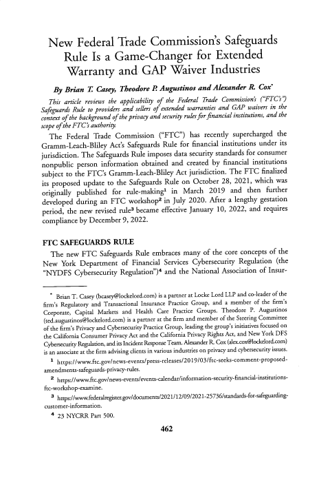 handle is hein.journals/blj139 and id is 494 raw text is: New Federal Trade Commission's Safeguards
Rule Is a Game-Changer for Extended
Warranty and GAP Waiver Industries
By Brian T Casey, Theodore R Augustinos and Alexander R. Cox`
This article reviews the applicability of the Federal Trade Commission's (FTC's)
Safeguards Rule to providers and sellers of extended warranties and GAP waivers in the
context of the background of the privacy and security rules for financial institutions, and the
scope of the FTC's authority.
The Federal Trade Commission (FTC) has recently supercharged the
Gramm-Leach-Bliley Act's Safeguards Rule for financial institutions under its
jurisdiction. The Safeguards Rule imposes data security standards for consumer
nonpublic person information obtained and created by financial institutions
subject to the FTC's Gramm-Leach-Bliley Act jurisdiction. The FTC finalized
its proposed update to the Safeguards Rule on October 28, 2021, which was
originally published for rule-making' in March 2019 and then further
developed during an FTC workshop2 in July 2020. After a lengthy gestation
period, the new revised rule3 became effective January 10, 2022, and requires
compliance by December 9, 2022.
FTC SAFEGUARDS RULE
The new FTC Safeguards Rule embraces many of the core concepts of the
New York Department of Financial Services Cybersecuriry Regulation (the
NYDFS Cybersecurity Regulation)4 and the National Association of Insur-
* Brian T. Casey (bcasey@lockelord.com) is a partner at Locke Lord LLP and co-leader of the
firm's Regulatory and Transactional Insurance Practice Group, and a member of the firm's
Corporate, Capital Markets and Health Care Practice Groups. Theodore P. Augustinos
(ted.augustinos@lockelord.com) is a partner at the firm and member of the Steering Committee
of the firm's Privacy and Cybersecurity Practice Group, leading the group's initiatives focused on
the California Consumer Privacy Act and the California Privacy Rights Act, and New York DFS
Cybersecurity Regulation, and its Incident Response Team. Alexander R. Cox (alex.cox@lockelord.com)
is an associate at the firm advising clients in various industries on privacy and cybersecurity issues.
1 https://www.ftc.gov/news-events/press-releases/2019/03/ftc-seeks-comment-proposed-
amendments-safeguards-privacy-rules.
2 https://www.ftc.gov/news-events/events-calendar/information-security-financial-institutions-
ftc-workshop-examine.
3 https://www.federalregister.gov/documents/2021/12/09/2021-25736/standards-for-safeguarding-
customer-information.
4 23 NYCRR Part 500.

462


