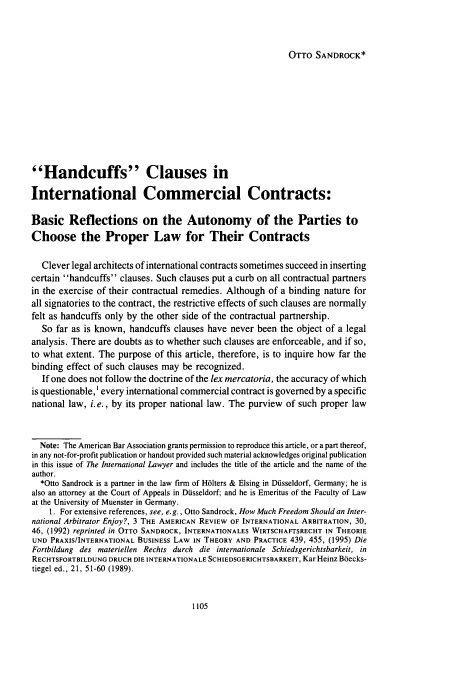 handle is hein.journals/intlyr31 and id is 1117 raw text is: OTTO SANDROCK*

Handcuffs Clauses in
International Commercial Contracts:
Basic Reflections on the Autonomy of the Parties to
Choose the Proper Law for Their Contracts
Clever legal architects of international contracts sometimes succeed in inserting
certain handcuffs clauses. Such clauses put a curb on all contractual partners
in the exercise of their contractual remedies. Although of a binding nature for
all signatories to the contract, the restrictive effects of such clauses are normally
felt as handcuffs only by the other side of the contractual partnership.
So far as is known, handcuffs clauses have never been the object of a legal
analysis. There are doubts as to whether such clauses are enforceable, and if so,
to what extent. The purpose of this article, therefore, is to inquire how far the
binding effect of such clauses may be recognized.
If one does not follow the doctrine of the lex mercatoria, the accuracy of which
is questionable,' every international commercial contract is governed by a specific
national law, i.e., by its proper national law. The purview of such proper law
Note: The American Bar Association grants permission to reproduce this article, or a part thereof,
in any not-for-profit publication or handout provided such material acknowledges original publication
in this issue of The International Lawyer and includes the title of the article and the name of the
author.
*Otto Sandrock is a partner in the law firm of H61ters & Elsing in Dusseldorf, Germany; he is
also an attorney at the Court of Appeals in Dusseldorf; and he is Emeritus of the Faculty of Law
at the University of Muenster in Germany.
1. For extensive references, see, e.g., Otto Sandrock, How Much Freedom Should an Inter-
national Arbitrator Enjoy?, 3 THE AMERICAN REVIEW OF INTERNATIONAL ARBITRATION, 30,
46, (1992) reprinted in OTTO SANDROCK, INTERNATIONALES WIRTSCHAFTSRECHT IN THEORIE
UND PRAXIS/INTERNATIONAL BuSINEss LAW IN THEORY AND PRACTICE 439, 455, (1995) Die
Fortbildung des materiellen Rechts durch die internationale Schiedsgerichtsbarkeit, in
RECHTSFORTBILDUNG DRUCH DIE INTERNATIONALE SCHIEDSGERICHTSBARKEIT, Kar Heinz Biecks-
tiegel ed., 21, 51-60 (1989).


