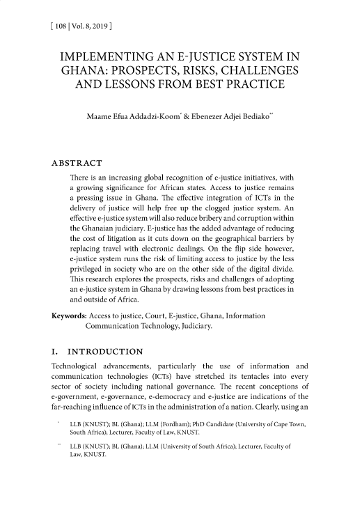 handle is hein.journals/knust8 and id is 115 raw text is: 

[ 108 | Vol. 8,2019 ]


  IMPLEMENTING AN E-JUSTICE SYSTEM IN
  GHANA: PROSPECTS, RISKS, CHALLENGES
       AND LESSONS FROM BEST PRACTICE


          Maame  Efua Addadzi-Koom* & Ebenezer Adjei Bediako




ABSTRACT
     There is an increasing global recognition of e-justice initiatives, with
     a growing significance for African states. Access to justice remains
     a pressing issue in Ghana. The effective integration of ICTs in the
     delivery of justice will help free up the clogged justice system. An
     effective e-justice system will also reduce bribery and corruption within
     the Ghanaian judiciary. E-justice has the added advantage of reducing
     the cost of litigation as it cuts down on the geographical barriers by
     replacing travel with electronic dealings. On the flip side however,
     e-justice system runs the risk of limiting access to justice by the less
     privileged in society who are on the other side of the digital divide.
     This research explores the prospects, risks and challenges of adopting
     an e-justice system in Ghana by drawing lessons from best practices in
     and outside of Africa.

Keywords: Access to justice, Court, E-justice, Ghana, Information
         Communication   Technology, Judiciary.


I.  INTRODUCTION
Technological advancements,  particularly the use  of information  and
communication  technologies (ICTs) have stretched its tentacles into every
sector of society including national governance. The recent conceptions of
e-government, e-governance, e-democracy and e-justice are indications of the
far-reaching influence of ICTs in the administration of a nation. Clearly, using an

     LLB (KNUST); BL (Ghana); LLM (Fordham); PhD Candidate (University of Cape Town,
     South Africa); Lecturer, Faculty of Law, KNUST.
     LLB (KNUST); BL (Ghana); LLM (University of South Africa); Lecturer, Faculty of
     Law, KNUST.


