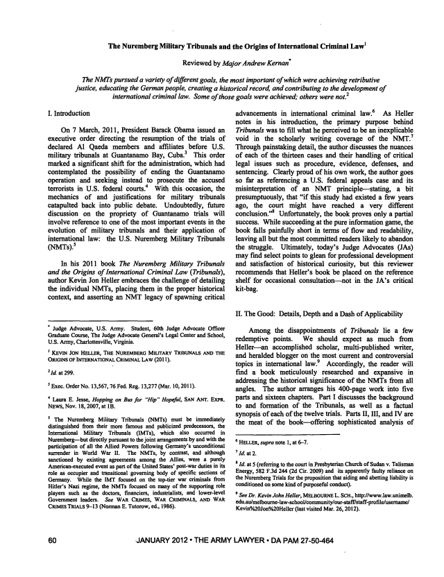 handle is hein.journals/armylaw2012 and id is 62 raw text is: The Nuremberg Military Tribunals and the Origins of International Criminal Law,
Reviewed by Major Andrew Kernan*
The NMTs pursued a variety of different goals, the most important of which were achieving retributive
justice, educating the German people, creating a historical record, and contributing to the development of
international criminal law. Some of those goals were achieved; others were not.2

I. Introduction
On 7 March, 2011, President Barack Obama issued an
executive order directing the resumption of the trials of
declared Al Qaeda members and affiliates before U.S.
military tribunals at Guantanamo Bay, Cuba. This order
marked a significant shift for the administration, which had
contemplated the possibility of ending the Guantanamo
operation and seeking instead to prosecute the accused
terrorists in U.S. federal courts.4 With this occasion, the
mechanics of and justifications for military tribunals
catapulted back into public debate. Undoubtedly, future
discussion on the propriety of Guantanamo trials will
involve reference to one of the most important events in the
evolution of military tribunals and their application of
international law: the U.S. Nuremberg Military Tribunals
(NMTs).5
In his 2011 book The Nuremberg Military Tribunals
and the Origins of International Criminal Law (Tribunals),
author Kevin Jon Heller embraces the challenge of detailing
the individual NMTs, placing them in the proper historical
context, and asserting an NMT legacy of spawning critical
* Judge Advocate, U.S. Army. Student, 60th Judge Advocate Officer
Graduate Course, The Judge Advocate General's Legal Center and School,
U.S. Army, Charlottesville, Virginia.
1 KEvIN JON HELLER, THE NUREMBERG MILITARY TRIBUNALS AND THE
ORIGINS OF INTERNATIONAL CRIMINAL LAW (2011).
21d. at 299.
Exec. Order No. 13,567, 76 Fed. Reg. 13,277 (Mar. 10, 2011).
4 Laura E. Jesse, Hopping on Bus for Hip Hopeful, SAN ANT. EXPR.
NEWS, Nov. 18, 2007, at lB.
5 The Nuremberg Military Tribunals (NMTs) must be immediately
distinguished from their more famous and publicized predecessors, the
International Military Tribunals (IMTs), which also occurred in
Nuremberg-but directly pursuant to the joint arrangements by and with the
participation of all the Allied Powers following Germany's unconditional
surrender in World War II.  The NMTs, by contrast, and although
sanctioned by existing agreements among the Allies, were a purely
American-executed event as part of the United States' post-war duties in its
role as occupier and transitional governing body of specific sections of
Germany. While the IMT focused on the top-tier war criminals from
Hitler's Nazi regime, the NMTs focused on many of the supporting role
players such as the doctors, financiers, industrialists, and lower-level
Government leaders. See WAR CRIMES, WAR CRIMINALS, AND WAR
CRIMES TRIALS 9-13 (Norman E. Tutorow, ed., 1986).

advancements in international criminal law.6    As Heller
notes in his introduction, the primary purpose behind
Tribunals was to fill what he perceived to be an inexplicable
void in the scholarly writing coverage of the NMT.7
Through painstaking detail, the author discusses the nuances
of each of the thirteen cases and their handling of critical
legal issues such as procedure, evidence, defenses, and
sentencing. Clearly proud of his own work, the author goes
so far as referencing a U.S. federal appeals case and its
misinterpretation  of an NMT     principle-stating, a bit
presumptuously, that if this study had existed a few years
ago, the court might have reached a very different
conclusion.8 Unfortunately, the book proves only a partial
success. While succeeding at the pure information game, the
book falls painfully short in terms of flow and readability,
leaving all but the most committed readers likely to abandon
the struggle. Ultimately, today's Judge Advocates (JAs)
may find select points to glean for professional development
and satisfaction of historical curiosity, but this reviewer
recommends that Heller's book be placed on the reference
shelf for occasional consultation-not in the JA's critical
kit-bag.
II. The Good: Details, Depth and a Dash of Applicability
Among the disappointments of Tribunals lie a few
redemptive points.    We should expect as much from
Heller-an accomplished scholar, multi-published writer,
and heralded blogger on the most current and controversial
topics in international law.9 Accordingly, the reader will
find a book meticulously researched and expansive in
addressing the historical significance of the NMTs from all
angles. The author arranges his 400-page work into five
parts and sixteen chapters. Part I discusses the background
to and formation of the Tribunals, as well as a factual
synopsis of each of the twelve trials. Parts II, III, and IV are
the meat of the book--offering sophisticated analysis of
6 HELLER, supra note 1, at 6-7.
7 Id. at 2.
s Id. at 5 (referring to the court in Presbyterian Church of Sudan v. Talisman
Energy, 582 F.3d 244 (2d Cir. 2009) and its apparently faulty reliance on
the Nuremberg Trials for the proposition that aiding and abetting liability is
conditioned on some kind of purposeful conduct).
9 See Dr. Kevin John Heller, MELBOURNE L. SCH., http://www.law.unimelb.
edu.au/melbourne-law-school/communityour-stafflstaff-profileusername
Kevin%20Jon%20Heller (last visited Mar. 26, 2012).

-JANUARY 2012  THE ARMY LAWYER  DA PAM 27-50-464


