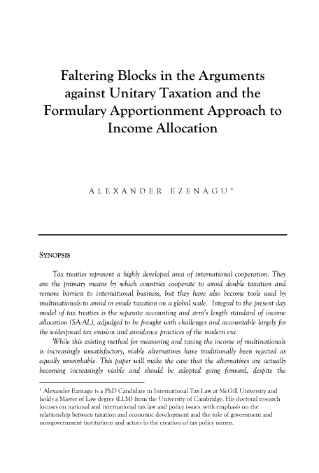 handle is hein.journals/asperv17 and id is 139 raw text is: 







      Faltering Blocks in the Arguments

        against Unitary Taxation and the

 Formulary Apportionment Approach to

                     Income Allocation






               ALEXANDER EZENAGU*






SYNOPSIS

    Tax treaties represent a highly developed area of international cooperation. They
are the primary means by which countries cooperate to avoid double taxation and
remove barriers to international business, but they have also become tools used by
multinationals to avoid or evade taxation on a global scale. Integral to the present day
model of tax treaties is the separate accounting and arm's length standard of income
allocation (SA-AL), adjudged to be fraught with challenges and accountable largely for
the widespread tax evasion and avoidance practices of the modern era.
    While this existing method for measuring and taxing the income of multinationals
is increasingly unsatisfactory, viable alternatives have traditionally been rejected as
equally unworkable. This paper will make the case that the alternatives are actually
becoming increasingly viable and should be adopted going forward, despite the

* Alexander Ezenagu is a PhD Candidate in International Tax Law at McGill University and
holds a Master of Law degree (LLM) from the University of Cambridge. His doctoral research
focuses on national and international tax law and policy issues, with emphasis on the
relationship between taxation and economic development and the role of government and
non-government institutions and actors in the creation of tax policy norms.


