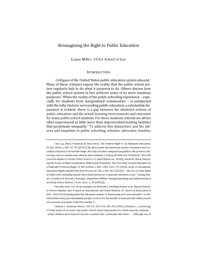 handle is hein.journals/byuelj2022 and id is 73 raw text is: 














         Reimagining the Right to Public Education




                  Logan  Miller,  UCLA School of Law



                             INTRODUCTION


       Critiques of the United  States public education  system   abound.1
Many   of these critiques expose   the reality that the public school  sys-
tem  regularly  fails to do what  it purports  to do. Others  discuss how
the public  school  system  in fact achieves  some  of its more  insidious

purposes.   When   the reality of the public schooling experience   - espe-
cially for students  from   marginalized   communities - is juxtaposed
with the lofty rhetoric surrounding   public education,  a substantial dis-
juncture  is evident: there  is a gap  between   the idealized  notions  of
public education   and the actual  learning environments and outcomes
for many  public school  students. For these  students, schools  are all too
often experienced as   little more  than impoverished holding facilities
that perpetuate   inequality.3 To  address  this disjuncture  and  the fail-
ures  and inequities  in public schooling,  scholars, advocates,  families,



      See, e.g., Barry Friedman & Sara Solow, The Federal Right to an Adequate Education,
81 GEO. WASH. L. REV. 92, 93 (2013) (By all accounts the American system of primary and sec-
ondary education is in terrible shape. Not only are there rampant inequalities, the system is dis-
serving even its median and often its best students.) (citing WAITING FOR SUPERMAN: How WE
CAN SAVE AMERICA'S FAILING PUBLIC SCHOOLS 3-5 (Karl Weber ed., 2010)); Derek W. Black, Unlock-
ing the Power of State Constitutions With Equal Protection: The First Step Toward Education as
a Federally Protected Right, 51 WM. & MARY L REV. 1343, 1352-57 (2010); Areto A. Imoukuede,
Education Rights and the New Due Process, 47 IND. L. REV. 467 (2014) (...the U.S. is in the midst
of what some, including myself, have characterized as 'a national education crisis.' (citing Den-
nis J. Condron & Vincent J. Roscigno, Disparities Within: Unequal Spending and Achievement in
an Urban School District, 76 SOc. EDUC. 1, 20 (2003))).
     2 See infra note 116. As an example, see Kenneth J. Fasching-Varner et al., Beyond School-
to-Prison Pipeline and Toward an Educational and Penal Realism, 47 EQUITY & EXCELLENCE IN
EDUC. 410 (2014) (stating that the education system is functioning as it was intended-to dis-
enfranchise many (predominately people of color) for the benefit of some (mostly white), based
on economic principals of the free market.).
     s Zelman v. Simmons-Harris, 536 U.S. 639, 676, 681-82 (2002) (Thomas, J., concurring)
(Today many of our inner-city public schools deny emancipation to urban minority students ..
. urban children have been forced into a system that continually fails them ... Although one of


