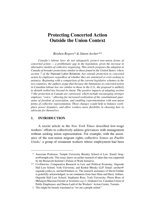 handle is hein.journals/canlemj20 and id is 147 raw text is: 










             Protecting Concerted Action

               Outside the Union Context



                  Brishen Rogers*   & Simon  Archer**

      Canada's  labour laws do not adequately protect non-union forms of
concerted action - a problematic gap in the legislation, given the increase in
alternative models of collective organizing. This article proposes the adoption in
Canada  of broader protections similar to those found in the United States, where
section 7 of the National Labor Relations Act extends protection to concerted
action by employees regardless of whether they are unionized or even seeking to
unionize. Beginning with a comparison of the current legislative schemes in the
two countries, the authors argue that because the limitations to concerted action
in Canadian labour law are similar to those in the U.S., the proposal is unlikely
to disturb settled law beyond its intent. The positive impacts of adopting section
7-like protection in Canada are canvassed, which include encouraging stronger
employee  voice, allowing for increased realization of the constitutional guar-
antee of freedom of association, and enabling experimentation with non-union
forms of collective representation. These changes would help to balance work-
place power dynamics, and allow workers more flexibility in choosing how to
advocate for themselves.


1. INTRODUCTION


      A  recent  article in the New  York  Times   described  low-wage
workers'  efforts to collectively address grievances  with management
without  seeking  union  representation. For  example,  with  the assist-
ance  of the  non-union   migrant  rights collective Somos   un  Pueblo
Unido,'  a group  of restaurant workers  whose   employment had been



  * Associate Professor, Temple University Beasley School of Law. Email: brog-
    ers@temple.edu. This essay draws on earlier research of mine that was supported
    by the Roosevelt Institute's Future of Work Initiative.
 ** Co-Director, Comparative Research in Law and Political Economy, Osgoode
    Hall Law School, York University, and Koskie Minsky LLP. Email: sarcher@
    osgoode.yorku.ca, sarcher@kmlaw.ca. The research assistance of David Gruber
    is gratefully acknowledged, as are comments from Sara Slinn and Harry Arthurs,
    Osgoode Hall Law  School; Stephanie Ross, York University; Pierre Brun of
    Melangon Marceau Grenier et Sciortino s.q.r.l.; Graham Cox, Canadian Union of
    Public Employees; and Deena Ladd of the Workers' Action Centre, Toronto.
  1 This might be loosely translated as we are a people united.


