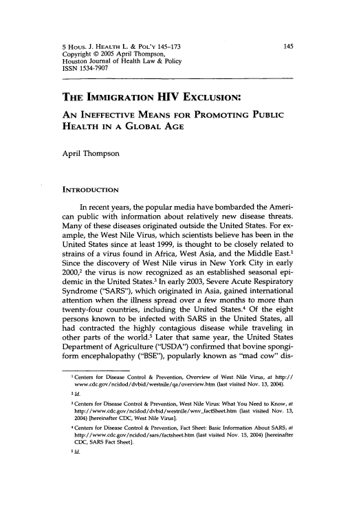 handle is hein.journals/hhpol5 and id is 157 raw text is: 5 Hous. J. HEALTH L. & POL'Y 145-173                            145
Copyright © 2005 April Thompson,
Houston Journal of Health Law & Policy
ISSN 1534-7907
THE IMMIGRATION HIV EXCLUSION:
AN INEFFECTIVE MEANS FOR PROMOTING PUBLIC
HEALTH IN A GLOBAL AGE
April Thompson
INTRODUCTION
In recent years, the popular media have bombarded the Ameri-
can public with information about relatively new disease threats.
Many of these diseases originated outside the United States. For ex-
ample, the West Nile Virus, which scientists believe has been in the
United States since at least 1999, is thought to be closely related to
strains of a virus found in Africa, West Asia, and the Middle East.'
Since the discovery of West Nile virus in New York City in early
2000,2 the virus is now recognized as an established seasonal epi-
demic in the United States.3 In early 2003, Severe Acute Respiratory
Syndrome (SARS), which originated in Asia, gained international
attention when the illness spread over a few months to more than
twenty-four countries, including the United States.4 Of the eight
persons known to be infected with SARS in the United States, all
had contracted the highly contagious disease while traveling in
other parts of the world.5 Later that same year, the United States
Department of Agriculture (USDA) confirmed that bovine spongi-
form encephalopathy (BSE), popularly known as mad cow dis-
'Centers for Disease Control & Prevention, Overview of West Nile Virus, at http://
www.cdc.gov/ncidod/dvbid/westnile/qa/overview.htm (last visited Nov. 13, 2004).
21Id.
3 Centers for Disease Control & Prevention, West Nile Virus: What You Need to Know, at
http://www.cdc.gov/ncidod/dvbid/westnile/wnv-factSheet.htm (last visited Nov. 13,
2004) [hereinafter CDC, West Nile Virus].
4 Centers for Disease Control & Prevention, Fact Sheet: Basic Information About SARS, at
http://www.cdc.gov/ncidod/sars/factsheet.htm (last visited Nov. 15, 2004) [hereinafter
CDC, SARS Fact Sheet].
5 Id.


