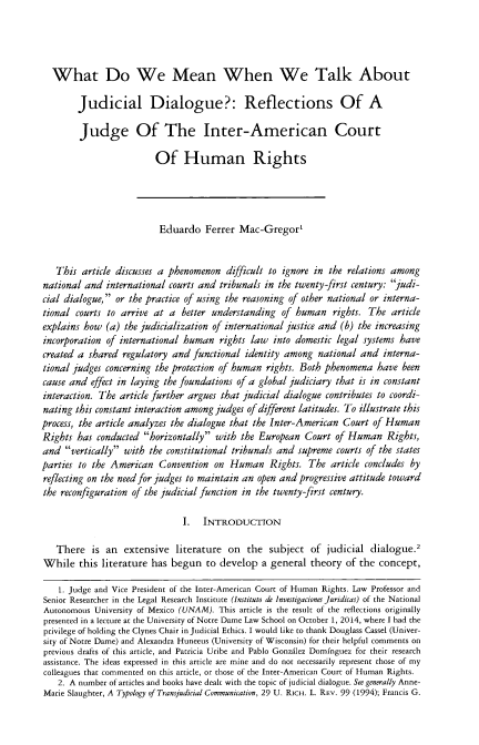 handle is hein.journals/hhrj30 and id is 93 raw text is: 




  What Do We Mean When We Talk About

        Judicial Dialogue?: Reflections Of A

        Judge Of The Inter-American Court

                         Of Human Rights




                         Eduardo Ferrer Mac-Gregor'


   This article discusses a phenomenon difficult to ignore in the relations among
national and international courts and tribunals in the twenty-first century: judi-
cial dialogue, or the practice of using the reasoning of other national or interna-
tional courts to arrive at a better understanding of human rights. The article
explains how (a) the judicialization of international justice and (b) the increasing
incorporation of international human rights law into domestic legal systems have
created a shared regulatory and functional identity among national and interna-
tional judges concerning the protection of human rights. Both phenomena have been
cause and effect in laying the foundations of a global judiciary that is in constant
interaction. The article further argues that judicial dialogue contributes to coordi-
nating this constant interaction among judges of different latitudes. To illustrate this
process, the article analyzes the dialogue that the Inter-American Court of Human
Rights has conducted horizontally with the European Court of Human Rights,
and vertically with the constitutional tribunals and supreme courts of the states
parties to the American Convention on Human Rights. The article concludes by
reflecting on the need for judges to maintain an open and progressive attitude toward
the reconfiguration of the judicial function in the twenty-first century.

                              I. INTRODUCTION

   There is an    extensive literature on       the subject of judicial dialogue.2
While this literature has begun to develop a general theory of the concept,

    1. Judge and Vice President of the Inter-American Court of Human Rights. Law Professor and
Senior Researcher in the Legal Research Institute (Instituto de lnvestigaciones Juridicas) of the National
Autonomous University of Mexico (UNAM). This article is the result of the reflections originally
presented in a lecture at the University of Notre Dame Law School on October 1, 2014, where I had the
privilege of holding the Clynes Chair in Judicial Ethics. I would like to thank Douglass Cassel (Univer-
sity of Notre Dame) and Alexandra Huneeus (University of Wisconsin) for their helpful comments on
previous drafts of this article, and Patricia Uribe and Pablo Gonzdlez Domfnguez for their research
assistance. The ideas expressed in this article are mine and do not necessarily represent those of my
colleagues that commented on this article, or those of the Inter-American Court of Human Rights.
    2. A number of articles and books have dealt with the topic of judicial dialogue. See generally Anne-
Marie Slaughter, A Typology of Transjudicial Communication, 29 U. Rici-i. L. REV. 99 (1994); Francis G.



