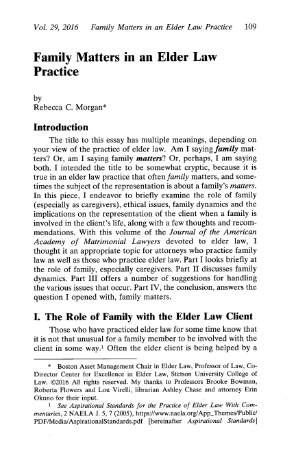 handle is hein.journals/jaaml29 and id is 121 raw text is: 

Vol. 29, 2016   Family Matters in an Elder Law Practice   109


Family Matters in an Elder Law
Practice


by
Rebecca  C. Morgan*

Introduction
    The  title to this essay has multiple meanings, depending on
your view of the practice of elder law. Am I saying family mat-
ters? Or, am I saying family matters? Or, perhaps, I am saying
both. I intended the title to be somewhat cryptic, because it is
true in an elder law practice that often family matters, and some-
times the subject of the representation is about a family's matters.
In this piece, I endeavor to briefly examine the role of family
(especially as caregivers), ethical issues, family dynamics and the
implications on the representation of the client when a family is
involved in the client's life, along with a few thoughts and recom-
mendations.  With this volume  of the Journal of the American
Academy   of  Matrimonial  Lawyers  devoted  to  elder law,  I
thought it an appropriate topic for attorneys who practice family
law as well as those who practice elder law. Part I looks briefly at
the role of family, especially caregivers. Part II discusses family
dynamics. Part III offers a number of suggestions for handling
the various issues that occur. Part IV, the conclusion, answers the
question I opened with, family matters.

I. The   Role   of Family   with  the  Elder   Law   Client
    Those  who have practiced elder law for some time know that
it is not that unusual for a family member to be involved with the
client in some way.1 Often the elder client is being helped by a

    *  Boston Asset Management Chair in Elder Law, Professor of Law, Co-
Director Center for Excellence in Elder Law, Stetson University College of
Law. @2016 All rights reserved. My thanks to Professors Brooke Bowman,
Roberta Flowers and Lou Virelli, librarian Ashley Chase and attorney Erin
Okuno for their input.
    1  See Aspirational Standards for the Practice of Elder Law With Com-
mentaries, 2 NAELA J. 5, 7 (2005), https://www.naela.org/AppThemes/Public/
PDF/Media/AspirationalStandards.pdf [hereinafter Aspirational Standards]


