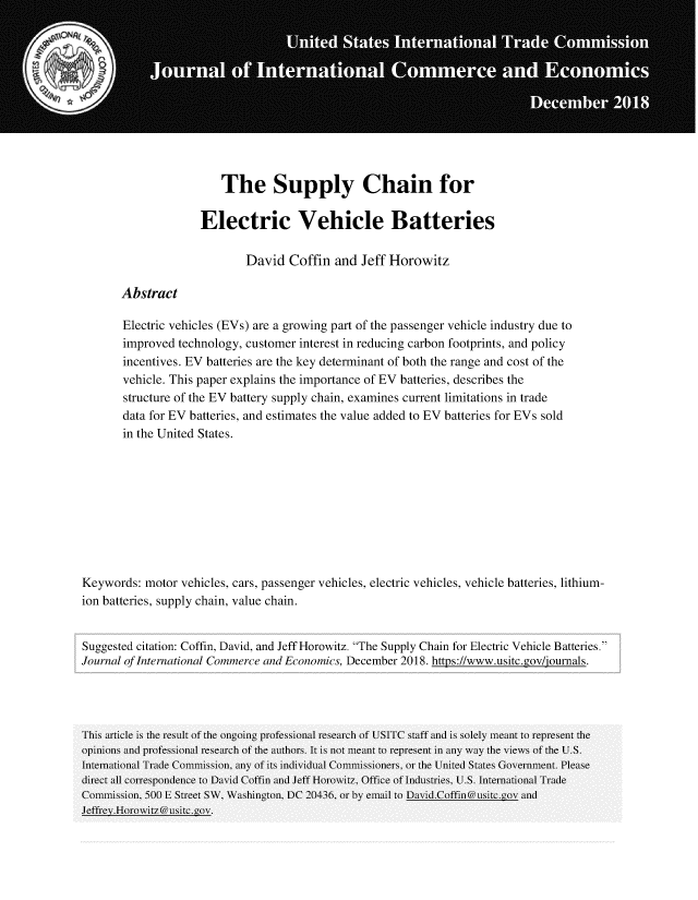 handle is hein.journals/jice2018 and id is 118 raw text is: 











                         The Supply Chain for

                     Electric Vehicle Batteries

                             David   Coffin  and Jeff Horowitz

       Abstract

       Electric vehicles (EVs) are a growing part of the passenger vehicle industry due to
       improved  technology, customer interest in reducing carbon footprints, and policy
       incentives. EV batteries are the key determinant of both the range and cost of the
       vehicle. This paper explains the importance of EV batteries, describes the
       structure of the EV battery supply chain, examines current limitations in trade
       data for EV batteries, and estimates the value added to EV batteries for EVs sold
       in the United States.









Keywords:  motor  vehicles, cars, passenger vehicles, electric vehicles, vehicle batteries, lithium-
ion batteries, supply chain, value chain.


Suggested citation: Coffin, David, and Jeff Horowitz. The Supply Chain for Electric Vehicle Batteries.
Journal of International Commerce and Economics, December 2018. https://www.usitc.gov/journals.




This article is the result of the ongoing professional research of USIITC staff and is solely meant to represent the
opinions tal professional research of the authors. It is not meant to represent in any way the views of the U.S.
Internitional Tratde Commission, any of its individli Commissioners, or the Inited States Government. Please
direct all correspondence to Daivid Coffin tadlJeff Horowitz, Office of Industries, U.S. Internttional Tralde
Conmnission, 500 E Street SW, Washington, DC 20436, or by email to Divid.Coffin@usitc.gov and
.Ieffrev.Horovitz @usitc.gov.


