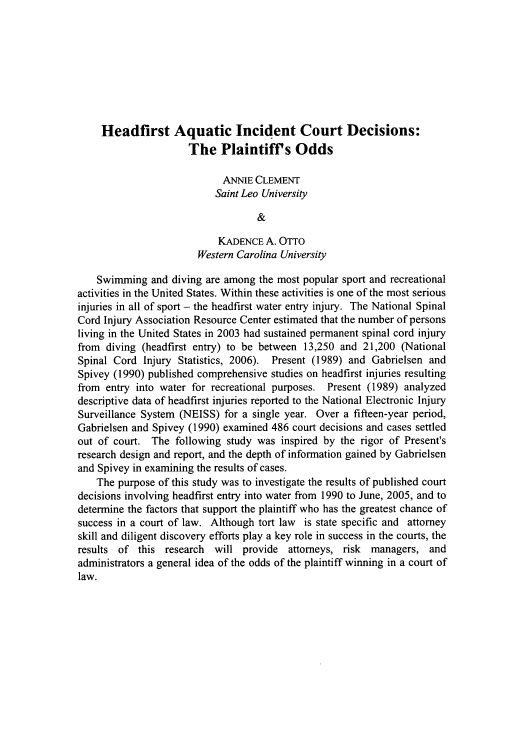 handle is hein.journals/jlas17 and id is 111 raw text is: Headfirst Aquatic Incident Court Decisions:
The Plaintiffs Odds
ANNIE CLEMENT
Saint Leo University
&
KADENCE A. OTTO
Western Carolina University
Swimming and diving are among the most popular sport and recreational
activities in the United States. Within these activities is one of the most serious
injuries in all of sport - the headfirst water entry injury. The National Spinal
Cord Injury Association Resource Center estimated that the number of persons
living in the United States in 2003 had sustained permanent spinal cord injury
from diving (headfirst entry) to be between 13,250 and 21,200 (National
Spinal Cord Injury Statistics, 2006). Present (1989) and Gabrielsen and
Spivey (1990) published comprehensive studies on headfirst injuries resulting
from entry into water for recreational purposes. Present (1989) analyzed
descriptive data of headfirst injuries reported to the National Electronic Injury
Surveillance System (NEISS) for a single year. Over a fifteen-year period,
Gabrielsen and Spivey (1990) examined 486 court decisions and cases settled
out of court. The following study was inspired by the rigor of Present's
research design and report, and the depth of information gained by Gabrielsen
and Spivey in examining the results of cases.
The purpose of this study was to investigate the results of published court
decisions involving headfirst entry into water from 1990 to June, 2005, and to
determine the factors that support the plaintiff who has the greatest chance of
success in a court of law. Although tort law is state specific and attorney
skill and diligent discovery efforts play a key role in success in the courts, the
results of this research will provide attorneys, risk managers, and
administrators a general idea of the odds of the plaintiff winning in a court of
law.


