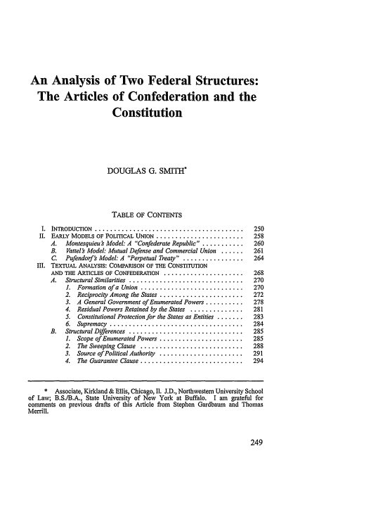 handle is hein.journals/sanlr34 and id is 259 raw text is: An Analysis of Two Federal Structures:
The Articles of Confederation and the
Constitution
DOUGLAS G. SMITH*
TABLE OF CONTENTS
I.  INTRODUCTION  .......................................  250
I. EARLY MODELS OF POLITICAL UNION ..... .................... 258
A. Montesquieu ' Model: A Confederate Republic ............. 260
B.  Vattelr Model: Mutual Defense and Commercial Union ......  261
C. Pufendorf's Model: A Perpetual Treaty .. ................  264
III. TEXTUAL ANALYSIS: COMPARISON OF THE CONSTITUTION
AND THE ARTICLES OF CONFEDERATION ........................ 268
A. Structural Similarities ..............................270
1.  Formation of a  Union  ...........................  270
2.  Reciprocity Among the States ......................  272
3. A General Government of Enumerated Powers ..........  278
4. Residual Powers Retained by the States ..............  281
5. Constitutional Protection for the States as Entities .......  283
6.  Supremacy  ...................................  284
B.  Structural Differences  ..............................  285
1. Scope of Enumerated Powers ......................  285
2.  The Sweeping  Clause  ...........................  288
3.  Source of Political Authority  ......................  291
4.  The Guarantee Clause ...........................  294
* Associate, Kirkland & Ellis, Chicago, I1. J.D., Northwestern University School
of Law; B.S./B.A., State University of New York at Buffalo. I am grateful for
comments on previous drafts of this Article from Stephen Gardbaum and Thomas
Merrill.


