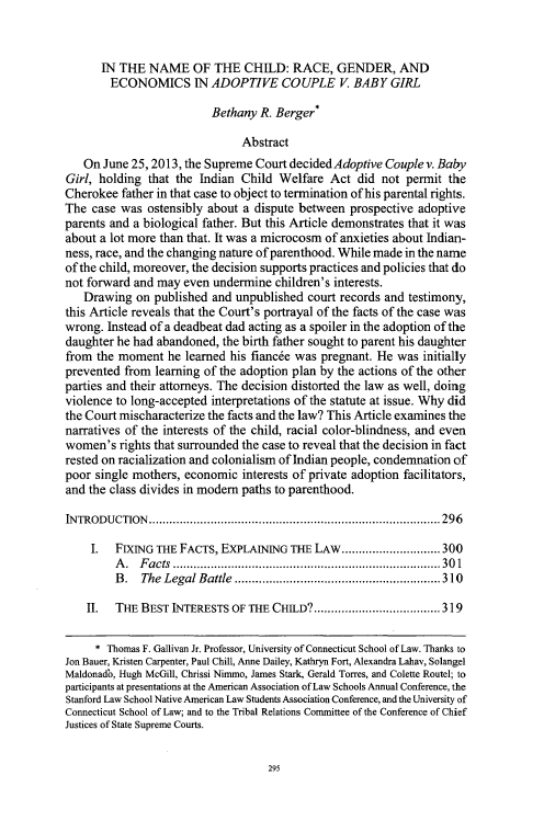 handle is hein.journals/uflr67 and id is 301 raw text is: 


      IN THE NAME OF THE CHILD: RACE, GENDER, AND
        ECONOMICS IN ADOPTIVE COUPLE V. BABY GIRL

                          Bethany R. Berger*

                               Abstract
   On June 25,2013, the Supreme Court decided Adoptive Couple v. Baby
Girl, holding that the Indian Child Welfare Act did not permit the
Cherokee father in that case to object to termination of his parental rights.
The case was ostensibly about a dispute between prospective adoptive
parents and a biological father. But this Article demonstrates that it was
about a lot more than that. It was a microcosm of anxieties about Indian-
ness, race, and the changing nature of parenthood. While made in the name
of the child, moreover, the decision supports practices and policies that do
not forward and may even undermine children's interests.
   Drawing on published and unpublished court records and testimony,
this Article reveals that the Court's portrayal of the facts of the case was
wrong. Instead of a deadbeat dad acting as a spoiler in the adoption of the
daughter he had abandoned, the birth father sought to parent his daughter
from the moment he learned his fiancee was pregnant. He was initially
prevented from learning of the adoption plan by the actions of the other
parties and their attorneys. The decision distorted the law as well, doing
violence to long-accepted interpretations of the statute at issue. Why did
the Court mischaracterize the facts and the law? This Article examines the
narratives of the interests of the child, racial color-blindness, and even
women's rights that surrounded the case to reveal that the decision in fact
rested on racialization and colonialism of Indian people, condemnation of
poor single mothers, economic interests of private adoption facilitators,
and the class divides in modern paths to parenthood.

INTRODUCTION   ..................................................................................... 296

     I.  FIXING THE FACTS, EXPLAINING THE LAW ............................. 300
         A . F acts .............................................................................. 30 1
         B . The Legal Battle ............................................................ 310

    II.  THE BEST INTERESTS OF THE CHILD? ..................................... 319

    * Thomas F. Gallivan Jr. Professor, University of Connecticut School of Law. Thanks to
Jon Bauer, Kristen Carpenter, Paul Chill, Anne Dailey, Kathryn Fort, Alexandra Lahav, Solangel
Maldonadb, Hugh McGill, Chrissi Nimmo, James Stark, Gerald Torres, and Colette Routel; to
participants at presentations at the American Association of Law Schools Annual Conference, the
Stanford Law School Native American Law Students Association Conference, and the University of
Connecticut School of Law; and to the Tribal Relations Committee of the Conference of Chief
Justices of State Supreme Courts.


