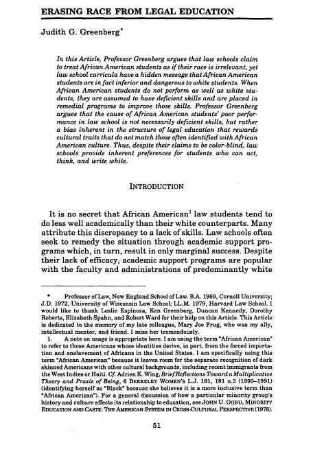 handle is hein.journals/umijlr28 and id is 61 raw text is: ERASING RACE FROM LEGAL EDUCATION
Judith G. Greenberg*
In this Article, Professor Greenberg argues that law schools claim
to treat African American students as if their race is irrelevant, yet
law school curricula have a hidden message that African American
students are in fact inferior and dangerous to white students. When
African American students do not perform as well as white stu-
dents, they are assumed to have deficient skills and are placed in
remedial programs to improve those skills. Professor Greenberg
argues that the cause of African American students' poor perfor-
mance in law school is not necessarily deficient skills, but rather
a bias inherent in the structure of legal education that rewards
cultural traits that do not match those often identified with African
American culture. Thus, despite their claims to be color-blind, law
schools provide inherent preferences for students who can act,
think, and write white.
INTRODUCTION
It is no secret that African American' law students tend to
do less well academically than their white counterparts. Many
attribute this discrepancy to a lack of skills. Law schools often
seek to remedy the situation through academic support pro-
grams which, in turn, result in only marginal success. Despite
their lack of efficacy, academic support programs are popular
with the faculty and administrations of predominantly white
*    Professor of Law, New England School of Law. B.A. 1969, Cornell University;
J.D. 1972, University of Wisconsin Law School; LL.M. 1979, Harvard Law School. I
would like to thank Leslie Espinoza, Ken Greenberg, Duncan Kennedy, Dorothy
Roberts, Elizabeth Spahn, and Robert Ward for their help on this Article. This Article
is dedicated to the memory of my late colleague, Mary Joe Frug, who was my ally,
intellectual mentor, and friend. I miss her tremendously.
1.   A note on usage is appropriate here. I am using the term African American
to refer to those Americans whose identities derive, in part, from the forced importa-
tion and enslavement of Africans in the United States. I am specifically using this
term African American because it leaves room for the separate recognition of dark
skinned Americans with other cultural backgrounds, including recent immigrants from
the West Indies or Haiti. Cf Adrien K. Wing, BriefReflections Toward a Multiplicative
Theory and Praxis of Being, 6 BERKELEY WOMEN'S L.J. 181, 181 n.3 (1990-1991)
(identifying herself as Black' because she believes it is a more inclusive term than
African American). For a general discussion of how a particular minority group's
history and culture affects its relationship to education, see JOHN U. OGBU, MINORITY
EDUCATION AND CASTE: THE AMERICAN SYSTEM IN CROSS-CULTURAL PERSPECTIVE (1978).


