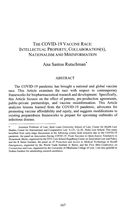 handle is hein.journals/wajlp64 and id is 177 raw text is: 










                 THE   COVID-19 VACCINE RACE:
       INTELLECTUAL PROPERTY, COLLABORATION(S),
              NATIONALISM AND MISINFORMATION

                        Ana   Santos Rutschman*


                                 ABSTRACT

    The  COVID-19 pandemic has brought a national and global vaccine
race.  This  Article  examines   the race  with   respect to  contemporary
frameworks   for biopharmaceutical research and  development.   Specifically,
this Article focuses on  the effect of patents, pre-production  agreements,
public-private  partnerships,  and  vaccine  misinformation.   This  Article
analyzes  lessons  learned from  the  COVID-19 pandemic, advocates for
promoting  vaccine  affordability and equity, and suggests  modifications to
existing preparedness  frameworks   to prepare  for upcoming   outbreaks  of
infectious disease.

*      Assistant Professor of Law, Saint Louis University School of Law, Center for Health Law
Studies, Center for International and Comparative Law. S.J.D., LL.M., Duke Law School. This essay
benefited from early-stage discussions at the following events, held remotely due to the COVID-19
pandemic: the panel on Innovation During COVID-19: From Vaccines to Open-Source Ventilators to
Homemade Masks, organized by the NYU Law School Engelberg Center on Innovation Law and Policy
and the R Street Institute; the panel on IP Protection and Access to Medical Technology in Health
Emergencies, organized by the World Trade Institute in Berne; and the First Mini-Conference on
Coronavirus and Law, organized by the University of Oklahoma College of Law. I am also grateful to
Nathan Gardner for outstanding research assistance.


167


