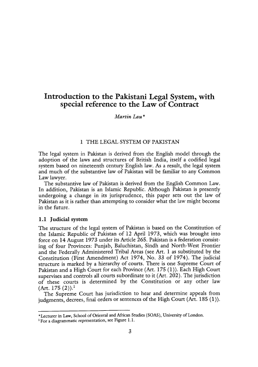 handle is hein.journals/yislamie1 and id is 21 raw text is: Introduction to the Pakistani Legal System, with
special reference to the Law of Contract
Martin Lau *
1 THE LEGAL SYSTEM OF PAKISTAN
The legal system in Pakistan is derived from the English model through the
adoption of the laws and structures of British India, itself a codified legal
system based on nineteenth century English law. As a result, the legal system
and much of the substantive law of Pakistan will be familiar to any Common
Law lawyer.
The substantive law of Pakistan is derived from the English Common Law.
In addition, Pakistan is an Islamic Republic. Although Pakistan is presently
undergoing a change in its jurisprudence, this paper sets out the law of
Pakistan as it is rather than attempting to consider what the law might become
in the fulture.
1.1 Judicial system
The structure of the legal system of Pakistan is based on the Constitution of
the Islamic Republic of Pakistan of 12 April 1973, which was brought into
force on 14 August 1973 under its Article 265. Pakistan is a federation consist-
ing of four Provinces: Punjab, Baluchistan, Sindh and North-West Frontier
and the Federally Administered Tribal Areas (see Art. 1 as substituted by the
Constitution (First Amendment) Act 1974, No. 33 of 1974). The judicial
structure is marked by a hierarchy of courts. There is one Supreme Court of
Pakistan and a High Court for each Province (Art. 175 (1)). Each High Court
supervises and controls all courts subordinate to it (Art. 202). The jurisdiction
of these courts is determined by the Constitution or any other law
(Art. 175 (2)).'
The Supreme Court has jurisdiction to hear and determine appeals from
judgments, decrees, final orders or sentences of the High Court (Art. 185 (1)).
*etrrin Law, School of oriental and African Studies (SOAS), University of London.
1 For a diagrammatic representation, see Figure 1. 1.

3


