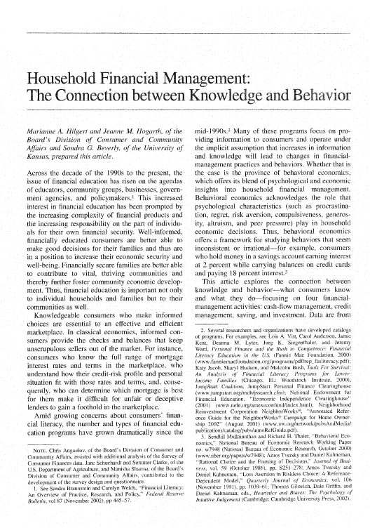 handle is hein.journals/fedred89 and id is 791 raw text is: Household Financial Management:
The Connection between Knowledge and Behavior

Marianne A. Hilgert and Jeanne M. Hogarth, oJ the
Board's Division of Consumer and Community
Aftaiirs and Sondra G. Beverh.I of the University qf
Kansas, prepared this article.
Across the decade of the 1990s to the present, the
issue of financial education has risen on the agendas
of educators, community groups, businesses, govern-
ment agencies, and policymakers) This increased
interest in financial education has been prompted by
the increasing complexity of financial products and
the increasing responsibility on the part of individu-
als for their own financial security. Well-informed,
financially educated consumers are better able to
make good decisions for their families and thus are
in a position to increase their economic security and
well-being. Financially secure families are better able
to contribute to vital, thriving communities and
thereby further foster community economic develop-
ment. Thus, financial education is important not only
to individual households and families but to their
communities as well.
Knowledgeable consumers who make informed
choices are essential to an effective and efficient
marketplace. In classical economics, informed con-
sumers provide the checks and balances that keep
unscrupulous sellers out of the market. For instance,
consumers who know the full range of mortgage
interest rates and terms in the marketplace, who
understand how their credit-risk profile and personal
situation fit with those rates and terms, and, conse-
quently, who can determine which mortgage is best
for them make it difficult for unfair or deceptive
lenders to gain a foothold in the marketplace.
Amid growing concerns about consumers' finan-
cial literacy, the number and types of financial edu-
cation programs have grown dramatically since the
NOTE. Chris Anguelov, of the Board's Division of Consumer and
Community Affairs, assisted with additional analysis of the Survey of
Consumer F inances data. Jane Sctuchardt and Sommer Clarke, of the
U.S. Department of Agriculture. and Manisha Sharma. of the Board's
Division of Consumer and Community Affairs, conurbited to the
development of the survey design and questionnaire.
1 See Sandra Braunstein and Carolyn Welch, 'Financial Literacy:
An Overview of Practice, Research. and Policy, Federal Reserve
Bulletin, vol 87 (November 2002), pp 445-57.

mid-] 990s.2 Many of these programs focus on pro-
viding information to consumers and operate under
the implicit assumption that increases in information
and knowledge will lead to changes in financial-
management practices and behaviors. Whether that is
the case is the province of behavioral economics,
which offers its blend of psychological and economic
insights   into   household    financial    management.
Behavioral economics acknowledges the role that
psychological characteristics (such as procrastina-
tion, regret, risk aversion, compulsiveness, generos-
ity, altruism, and peer pressure) play in household
economic decisions. Thus, behavioral economics
offers a framework for studying behaviors that seem
inconsistent or irrational-for example, consumers
who hold money in a savings account earning interest
at 2 percent while carrying balances on credit cards
and paying 18 percent interest.3
This article explores the connection between
knowledge and behavior-what consumers know
and what they do--focusing on four financial-
management activities: cash-flow management, credit
management, saving, and investment. Data are from
2. Several researchers and organizations have developed catalogs
of programs, For examples, see Lois A. Vitt, Carol Anderson, Jamie
Kent, Deanna M. Lyter, lurte K. Siegenthaler. and Jeremy
Ward. Personal Finance and Ihe Rush to Competence: Financial
Literacy Education in the US. (Fannie Mae Foundation. 2000)
(www.fanniemaefonndaion.org/pirogi-aiiis/pdlT/rep ftititeiracy.pdf).
Katy Jacob. Sharyl Htndson, and Malcolm flush, Tools For Surivatl:
An   Anahsis of  Financial Literacy  Programs for Lower-
Itcome Families (Chicago, Ill.: Woodstock Institute, 2000):
Jump$oart Coalition, iurnp$tart Personal Finance Clearinghouse
(wwwv.vuimpstart.or/idb/jssearch cfin) National Endowment to
Financial Education. Econornic Independence Clearinghouse
(2001) (www.iiefeorg/amexeconfuind/index.html). Neighborhood
Reinvestment Corporation NeighborWorks . Annotated Refer-
ence Guide for the NeighborWorks - ' Campaign for Home Owner-
ship 2002 (August 2001) lwww.iNvw.org/network/puh. AndMedia/
publications/catalog/pubs/annoRefGuide.pdf).
3. Sendhil Mullainathan and Richard H. Thaler. 'Behavioral Eco-
nonics; National Bureau of Economic Research Workiug Paper
uno. w7948 (National Bureau ('f Economic Reseach. (October 2t)00)
(www.nberorg/papers/w7948): Anos Tersky and Daniel Kahneman.
Rational Choice and the Franting of Decisions, Joiunal of Busi-
ness, vol. 59 (October 1986). pp. $251 278: Amos 'versky arid
Daniel Kahneman, Loss Aversion in Riskless Choice: A Reference-
Dependent Model, Quarterly Journal qt Eononics. vol. 106
(November 1991), pp. 1039-6l Thonas Gilovich. Dale Gritin. and
Daniel Kahneman, eds.. Hetristics and Biases: The Ps chologe of
hutuitive J.ldgerntet (Cambridge: Cambridge University Press, 20102).


