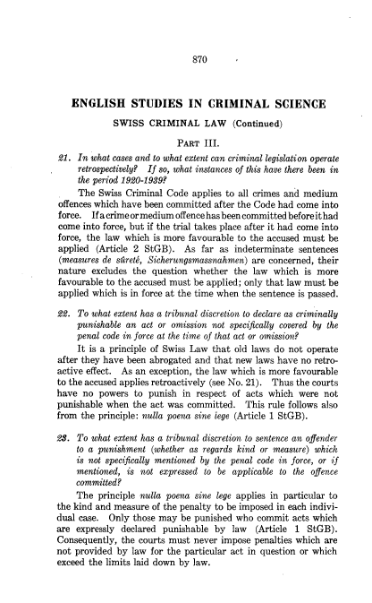 handle is hein.journals/canbarev22 and id is 882 raw text is: 



870


   ENGLISH STUDIES IN CRIMINAL SCIENCE

            SWISS   CRIMINAL LAW (Continued)

                           PART  III.
21.  In what cases and to what extent can criminal legislation operate
     retrospectively? If so, what instances of this have there been in
     the period 1920-1939?
     The Swiss Criminal Code  applies to all crimes and medium
offences which have been committed after the Code had come into
force.  If a crime or medium offence has been committed before it had
come  into force, but if the trial takes place after it had come into
force, the law which is more favourable to the accused must be
applied  (Article 2 StGB).  As  far as indeterminate sentences
(measures de stretg, Sicherungsmassnahmen) are concerned, their
nature  excludes the question whether  the law  which  is more
favourable to the accused must be applied; only that law must be
applied which is in force at the time when the sentence is passed.

22.  To what extent has a tribunal discretion to declare as criminally
    punishable an  act or omission not specifically covered by the
    penal code in force at the time of that act or omission?
    It is a principle of Swiss Law that old laws do not operate
after they have been abrogated and that new laws have no retro-
active effect. As an exception, the law which is more favourable
to the accused applies retroactively (see No. 21). Thus the courts
have  no powers  to punish  in respect of acts which were  not
punishable when  the act was committed.   This rule follows also
from the principle: nulla poena sine lege (Article 1 StGB).

23. To  what extent has a tribunal discretion to sentence an offender
    to a punishment  (whether as regards kind or measure) which
    is not specifically mentioned by the penal code in force, or if
    mentioned,  is not expressed to be applicable to the offence
    committed?
    The  principle nulla poena sine lege applies in particular to
the kind and measure of the penalty to be imposed in each indivi-
dual case.  Only those may be punished  who commit  acts which
are expressly declared punishable  by  law  (Article 1 StGB).
Consequently, the courts must never impose  penalties which are
not provided by  law for the particular act in question or which
exceed the limits laid down by law.


