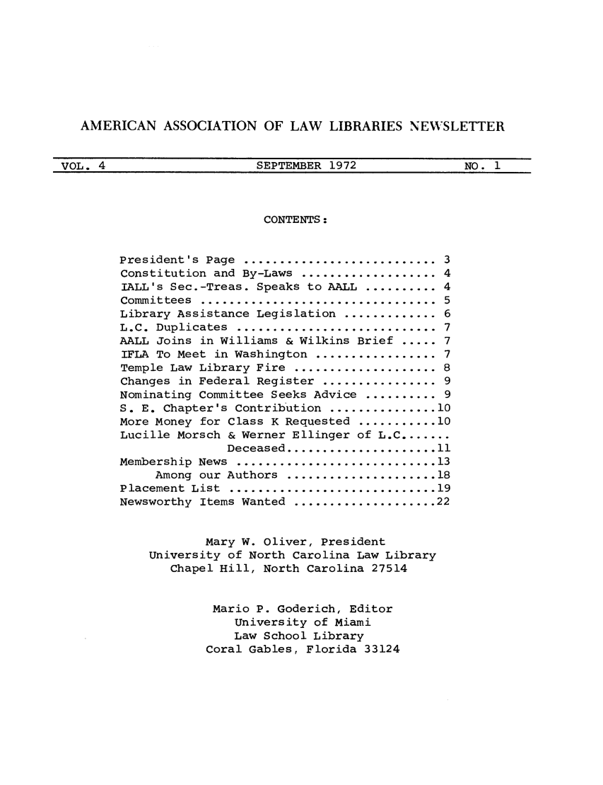 handle is hein.aallar/aallnl0004 and id is 1 raw text is: AMERICAN ASSOCIATION OF LAW LIBRARIES NEWSLETTERVOL. 4                 SEPTEMBER 1972           NO. 1CONTENTS:President's  Page ............................ 3Constitution and By-Laws ................... 4IALL's Sec.-Treas. Speaks to AALL .......... 4Committees ................................... 5Library Assistance Legislation ............. 6L.C. Duplicates ............................. 7AALL Joins in Williams & Wilkins Brief ..... 7IFLA To Meet in Washington ................. 7Temple Law Library Fire .................... 8Changes in Federal Register ................ 9Nominating Committee Seeks Advice .......... 9S. E. Chapter's Contribution ............... 10More Money for Class K Requested ........... 10Lucille Morsch & Werner Ellinger of L.C .......Deceased ..................... 11Membership  News  ............................ 13Among  our  Authors  ..................... 18Placement  List  ............................. 19Newsworthy Items Wanted .................... 22Mary W. Oliver, PresidentUniversity of North Carolina Law LibraryChapel Hill, North Carolina 27514Mario P. Goderich, EditorUniversity of MiamiLaw School LibraryCoral Gables, Florida 33124