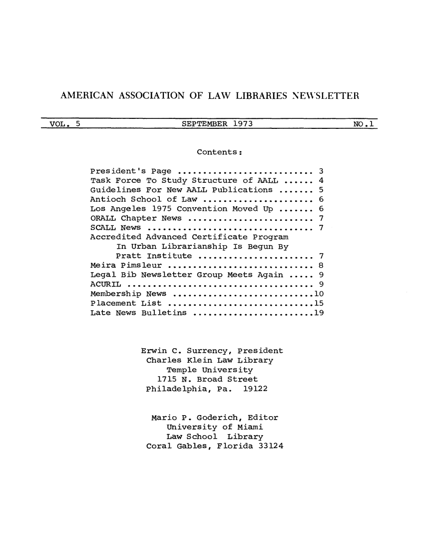 handle is hein.aallar/aallnl0005 and id is 1 raw text is: AMERICAN ASSOCIATION OF LAW LIBRARIES NEWSLETTERVOL. 5                SEPTEMBER 1973             NO. 1Contents:President's  Page ............................ 3Task Force To Study Structure of AALL ...... 4Guidelines For New AALL Publications ....... 5Antioch School of Law ....................... 6Los Angeles 1975 Convention Moved Up ....... 6ORALL Chapter News .......................... 7SCALL News .................................. 7Accredited Advanced Certificate ProgramIn Urban Librarianship Is Begun ByPratt  Institute ........................ 7Meira  Pimsleur .............................. 8Legal Bib Newsletter Group Meets Again ..... 9ACURIL ....................................... 9Membership  News  ............................ 10Placement  List  ............................. 15Late  News  Bulletins  ........................ 19Erwin C. Surrency, PresidentCharles Klein Law LibraryTemple University1715 N. Broad StreetPhiladelphia, Pa. 19122Mario P. Goderich, EditorUniversity of MiamiLaw School LibraryCoral Gables, Florida 33124