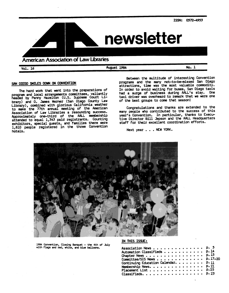 handle is hein.aallar/aallnl0016 and id is 1 raw text is: ISSN: 0572-4953newsletterAmerican Assocato of Law UbraresVol. 16                        August 1984                  No. 1SAN DIEGO SMILES DOWN ON CONVENTIONThe hard work that went into the preparations ofprogram and local arrangements committees, valiantlyheaded by Penny Hazelton (U.S. Supreme Court Li-brary) and 0. James Werner (San Diego County LawLibrary), combined with glorious California weatherto make the 77th annual meeting of the AmericanAssociation of Law Libraries a resounding success.Approximately  one-third  of   the  AALL  membershipattended to equal 1,343 paid registrants. Countingexhibitors, special guests, and families there were1,810 people registered in the three Conventionhotels.1984 Convention, Closing Banquet - the 4th of Jlywith flags and red, white, and blue balloons.Between the multitude of interesting Conventionprograms and the many not-to-be-missed San Diegoattractions, time was the most valuable commodity.In order to avoid waiting for buses, San Diego taxishad a surge of business during AALL's stay. Onetaxi driver was overheard to remark that we were oneof the best groups to come that season'Congratulations and thanks are extended to themany people who contributed to the success of thisyear's Convention. In particular, thanks to Execu-tive Director Bill Jepson and the AALL Headquartersstaff for their excellent coordination efforts.Next year . . . NEW YORK.IN THIS ISSUE:Association News ................                 p.5Automation Classifieds ... . .     .    .  .   . p.14Chapter News ..........             ....      .  P. 15Committee/SIS News . . . . . . . . . . .       . P. 17-20Continuing Education Calendar. . . . . . . . p.11Membership News ...............                   p. 21Placement List.       ............... P.25Classifieds ..................... .               P.23