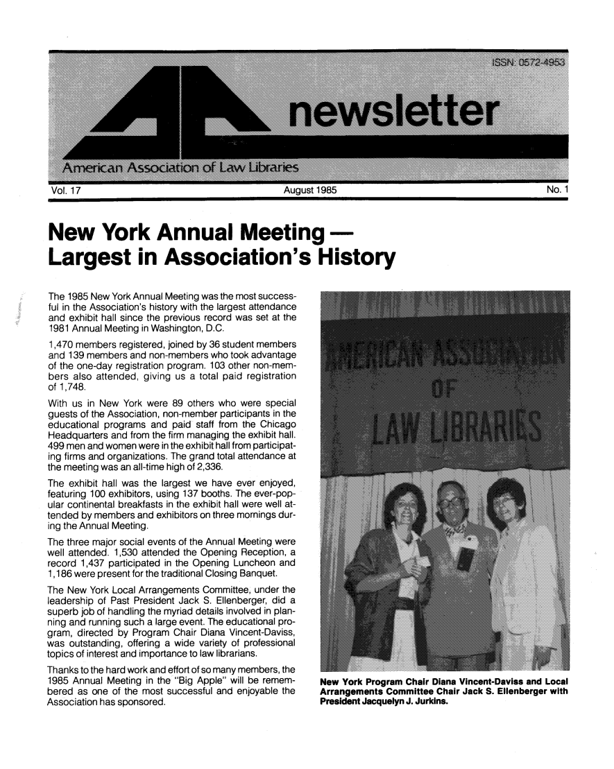 handle is hein.aallar/aallnl0017 and id is 1 raw text is: New York Annual Meeting-Largest in Association's HistoryThe 1985 New York Annual Meeting was the most success-ful in the Association's history with the largest attendanceand exhibit hall since the previous record was set at the1981 Annual Meeting in Washington, D.C.1,470 members registered, joined by 36 student membersand 139 members and non-members who took advantageof the one-day registration program. 103 other non-mem-bers also attended, giving us a total paid registrationof 1,748.With us in New York were 89 others who were specialguests of the Association, non-member participants in theeducational programs and paid staff from the ChicagoHeadquarters and from the firm managing the exhibit hall.499 men and women were in the exhibit hall from participat-ing firms and organizations. The grand total attendance atthe meeting was an all-time high of 2,336.The exhibit hall was the largest we have ever enjoyed,featuring 100 exhibitors, using 137 booths. The ever-pop-ular continental breakfasts in the exhibit hall were well at-tended by members and exhibitors on three mornings dur-ing the Annual Meeting.The three major social events of the Annual Meeting werewell attended. 1,530 attended the Opening Reception, arecord 1,437 participated in the Opening Luncheon and1,186 were present for the traditional Closing Banquet.The New York Local Arrangements Committee, under theleadership of Past President Jack S. Ellenberger, did asuperb job of handling the myriad details involved in plan-ning and running such a large event. The educational pro-gram, directed by Program Chair Diana Vincent-Daviss,was outstanding, offering a wide variety of professionaltopics of interest and importance to law librarians.Thanks to the hard work and effort of so many members, the1985 Annual Meeting in the Big Apple will be remem-bered as one of the most successful and enjoyable theAssociation has sponsored.New York Program Chair Diana Vincent-Daviss and LocalArrangements Committee Chair Jack S. Ellenberger withPresident Jacquelyn J. Jurkins.