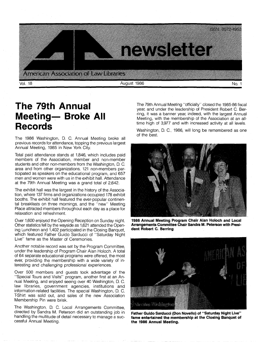 handle is hein.aallar/aallnl0018 and id is 1 raw text is: The 79th Annual Meeting officially closed the 1985-86 fiscalT e  7year, and under the leadership of President Robert C. Ber-ring, it was a banner year, indeed, with the largest AnnualMMeeting, with the membership of the Association at an all-Records                                           time high of 3,977 and with increased activity at all levels.Washington, D. C., 1986, will long be remembered as oneof the best.The 1986 Washington, D. C. Annual Meeting broke allprevious records for attendance, topping the previous largestAnnual Meeting, 1985 in New York City.Total paid attendance stands at 1,846, which includes paidmembers of the Association, member and non-memberstudents and other non-members from the Washington, D. C.area and from other organizations. 121 non-members par-ticipated as speakers on the educational program, and 657men and women were with us in the exhibit hall. Attendanceat the 79th Annual Meeting was a grand total of 2,642.The exhibit hall was the largest in the history of the Associa-tion, where 137 firms and organizations occupied 178 exhibitbooths. The exhibit hall featured the ever-popular continen-tal breakfasts on three mornings, and the new MeetingPlace attracted members throughout each day as a place forrelaxation and refreshment.Over 1,600 enjoyed the Opening Reception on Sunday night. 1986 Annual Meeting Program Chair Alan Holoch and LocalOther statistics fell by the wayside as 1,621 attended the Open- Arrangements Committee Chair Sandra M. Peterson with Presi-ing Luncheon and 1,402 participated in the Closing Banquet, dent Robert C. Berringwhich featured Father Guido Sarducci of Saturday NightLive fame as the Master of Ceremonies.Another notable record was set by the Program Committee,under the leadership of Program Chair Alan Holoch. A totalof 64 separate educational programs were offered, the mostever, providing the membership with a wide variety of in-teresting and challenging professional experiences.Over 500 members and guests took advantage of theSpecial Tours and Visits program, another first at an An-nual Meeting, and enjoyed seeing over 40 Washington, D. C.law libraries, government agencies, institutions andinformation-related facilities. The special Washington, D. C.T-Shirt was sold out, and sales of the new AssociationMembership Pin were brisk.The Washington, D: C. Local Arrangements Committee,directed by Sandra M. Peterson did an outstanding job in  Father Guido Sarducci (Don Novello) of Saturday Night Livehandling the multitude of detail necessary to manage a suc-  fame entertained the membership at the Closing Banquet ofcessful Annual Meeting.                        the 1986 Annual Meeting.Vol. 18August 1986No. 1