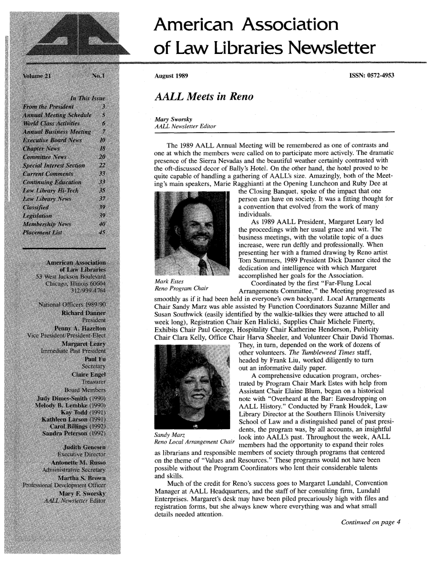 handle is hein.aallar/aallnl0021 and id is 1 raw text is: American Associationof Law Libraries NewsletterAugust 1989                                                  ISSN: 0572-4953AALL Meets in RenoMary SworskyAALL Newsletter EditorThe 1989 AALL Annual Meeting will be remembered as one of contrasts andone at which the members were called on to participate more actively. The dramaticpresence of the Sierra Nevadas and the beautiful weather certainly contrasted withthe oft-discussed decor of Bally's Hotel. On the other hand, the hotel proved to bequite capable of handling a gathering of AALL's size. Amazingly, both of the Meet-ing's main speakers, Marie Ragghianti at the Opening Luncheon and Ruby Dee atthe Closing Banquet, spoke of the impact that oneperson can have on society. It was a fitting thought fora convention that evolved from the work of manyindividuals.As 1989 AALL President, Margaret Leary ledthe proceedings with her usual grace and wit. Thebusiness meetings, with the volatile topic of a duesincrease, were run deftly and professionally. Whenpresenting her with a framed drawing by Reno artistTom Summers, 1989 President Dick Danner cited thededication and intelligence with which Margaretaccomplished her goals for the Association.Mark Estes                    Coordinated by the first Far-Flung LocalReno Program Chair        Arrangements Committee, the Meeting progressed assmoothly as if it had been held in everyone's own backyard. Local ArrangementsChair Sandy Marz was able assisted by Function Coordinators Suzanne Miller andSusan Southwick (easily identified by the walkie-talkies they were attached to allweek long), Registration Chair Ken Halicki, Supplies Chair Michele Finerty,Exhibits Chair Paul George, Hospitality Chair Katherine Henderson, PublicityChair Clara Kelly, Office Chair Harva Sheeler, and Volunteer Chair David Thomas.They, in turn, depended on the work of dozens ofother volunteers. The Tumbleweed Times staff,headed by Frank Liu, worked diligently to turnout an informative daily paper.A comprehensive education program, orches-trated by Program Chair Mark Estes with help fromAssistant Chair Elaine Blum, began on a historicalnote with Overheard at the Bar: Eavesdropping onAALL History. Conducted by Frank Houdek, LawLibrary Director at the Southern Illinois UniversitySchool of Law and a distinguished panel of past presi-dents, the program was, by all accounts, an insightfulSandy Marz                look into AALL's past. Throughout the week, AALLReno Local Arrangement Chair members had the opportunity to expand their rolesas librarians and responsible members of society through programs that centeredon the theme of Values and Resources. These programs would not have beenpossible without the Program Coordinators who lent their considerable talentsand skills.Much of the credit for Reno's success goes to Margaret Lundahl, ConventionManager at AALL Headquarters, and the staff of her consulting firm, LundahlEnterprises. Margaret's desk may have been piled precariously high with files andregistration forms, but she always knew where everything was and what smalldetails needed attention.Continued on page 4