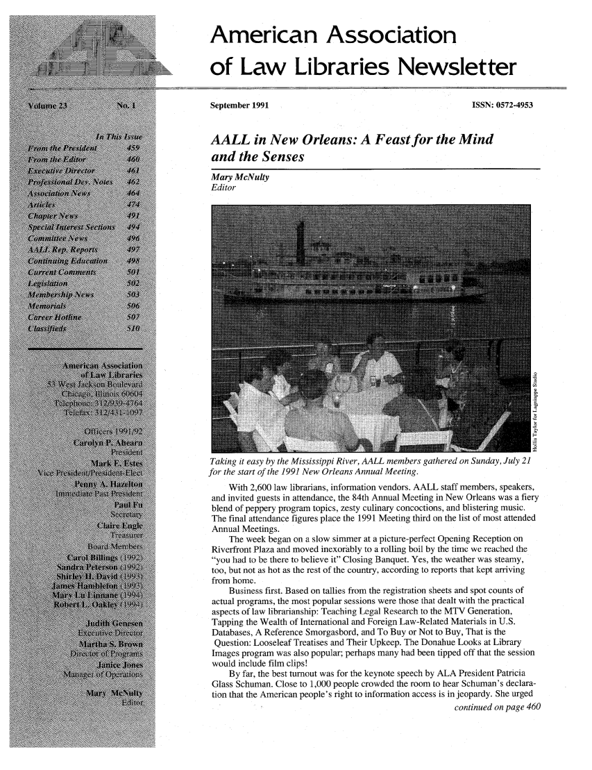 handle is hein.aallar/aallnl0023 and id is 1 raw text is: American Associationof Law Libraries NewsletterSeptember 1991ISSN: 0572-4953AALL in New Orleans: A Feast for the Mindand the SensesMary McNultyEditorTaking it easy by the Mississippi River, AALL members gathered on Sunday, July 21for the start of the 1991 New Orleans Annual Meeting.With 2,600 law librarians, information vendors. AALL staff members, speakers,and invited guests in attendance, the 84th Annual Meeting in New Orleans was a fieryblend of peppery program topics, zesty culinary concoctions, and blistering music.The final attendance figures place the 1991 Meeting third on the list of most attendedAnnual Meetings.The week began on a slow simmer at a picture-perfect Opening Reception onRiverfront Plaza and moved inexorably to a rolling boil by the time we reached theyou had to be there to believe it Closing Banquet. Yes, the weather was steamy,too, but not as hot as the rest of the country, according to reports that kept arrivingfrom home.Business first. Based on tallies from the registration sheets and spot counts ofactual programs, the most popular sessions were those that dealt with the practicalaspects of law librarianship: Teaching Legal Research to the MTV Generation,Tapping the Wealth of International and Foreign Law-Related Materials in U.S.Databases, A Reference Smorgasbord, and To Buy or Not to Buy, That is theQuestion: Looseleaf Treatises and Their Upkeep. The Donahue Looks at LibraryImages program was also popular; perhaps many had been tipped off that the sessionwould include film clips!By far, the best turnout was for the keynote speech by ALA President PatriciaGlass Schuman. Close to 1,000 people crowded the room to hear Schuman's declara-tion that the American people's right to information access is in jeopardy. She urgedcontinued on page 460