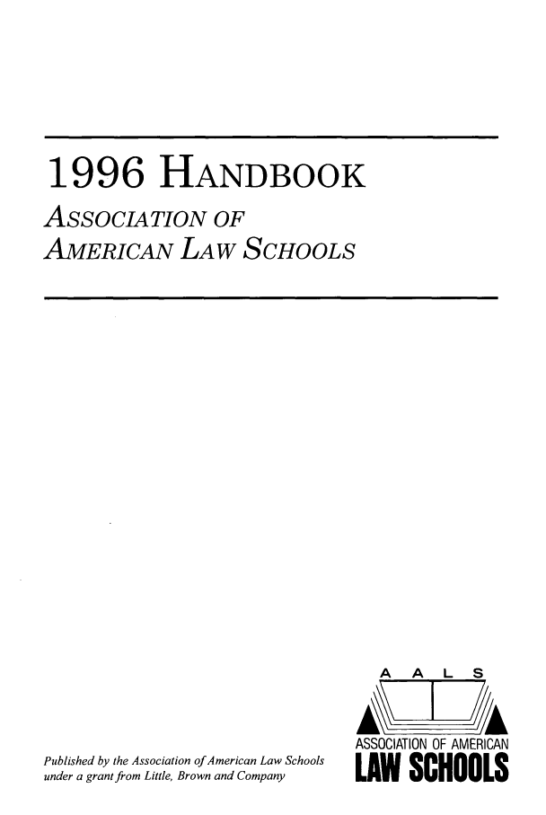handle is hein.aals/aalshb0013 and id is 1 raw text is: 1996 HANDBOOKASSOCIATION OFAMERICAN LAW SCHOOLSPublished by the Association of American Law Schoolsunder a grant from Little, Brown and CompanyA   A  L  SASSOCIATION OF AMERICANLAW SCHOOLS