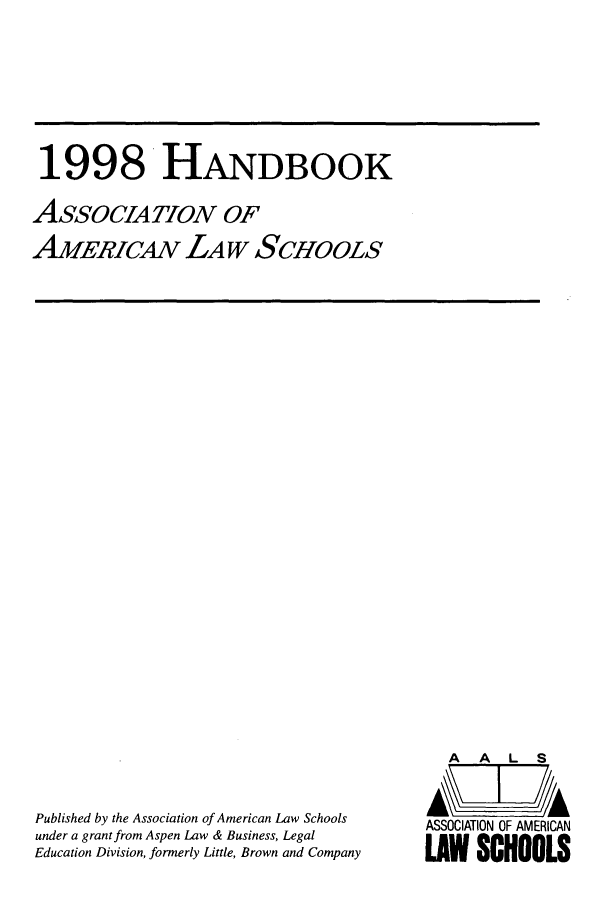 handle is hein.aals/aalshb0015 and id is 1 raw text is: 1998 HANDBOOKAssoCIATwoN OFAMERICAN LAW SCHOOLSPublished by the Association of American Law Schoolsunder a grant from Aspen Law & Business, LegalEducation Division, formerly Little, Brown and CompanyA   A   L  SASSOCIATION OF AMERICANLAW SCHOOLS