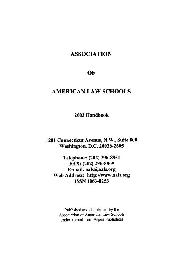 handle is hein.aals/aalshb0020 and id is 1 raw text is: ASSOCIATIONOFAMERICAN LAW SCHOOLS2003 Handbook1201 Connecticut Avenue, N.W., Suite 800Washington, D.C. 20036-2605Telephone: (202) 296-8851FAX: (202) 296-8869E-mail: aals@aals.orgWeb Address: http://www.aals.orgISSN 1063-8253Published and distributed by theAssociation of American Law Schoolsunder a grant from Aspen Publishers