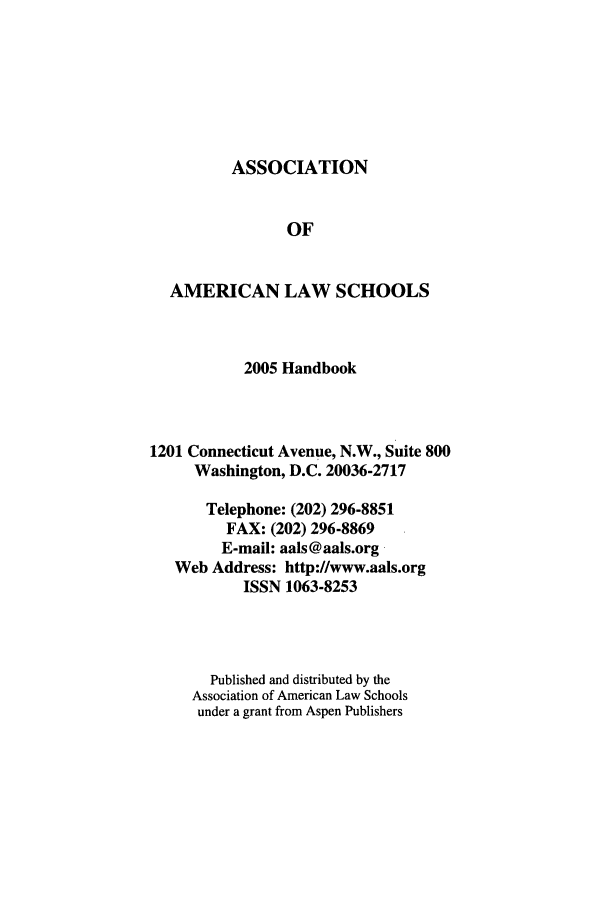 handle is hein.aals/aalshb0022 and id is 1 raw text is: ASSOCIATIONOFAMERICAN LAW SCHOOLS2005 Handbook1201 Connecticut Avenue, N.W., Suite 800Washington, D.C. 20036-2717Telephone: (202) 296-8851FAX: (202) 296-8869E-mail: aals@aals.orgWeb Address: http://www.aals.orgISSN 1063-8253Published and distributed by theAssociation of American Law Schoolsunder a grant from Aspen Publishers