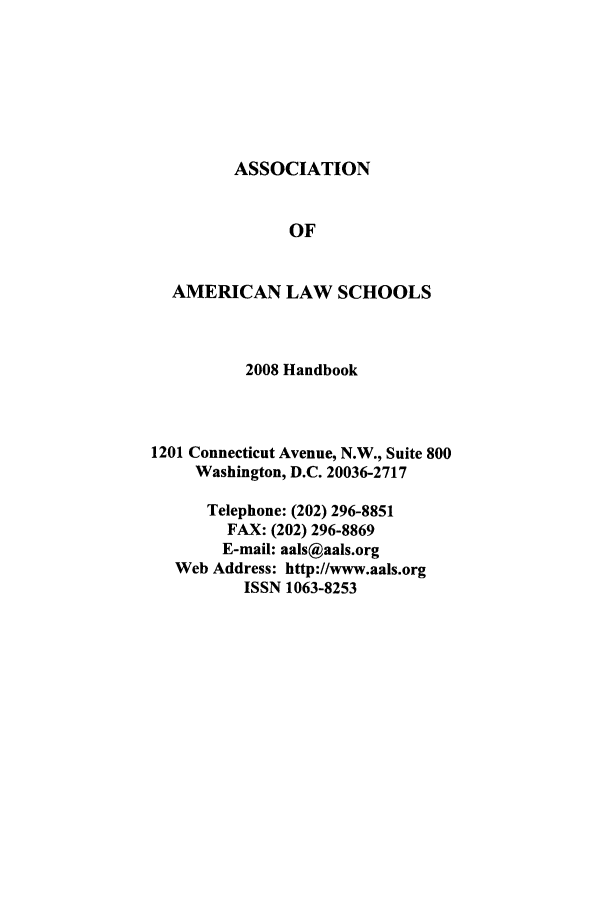 handle is hein.aals/aalshb0025 and id is 1 raw text is: ASSOCIATIONOFAMERICAN LAW SCHOOLS2008 Handbook1201 Connecticut Avenue, N.W., Suite 800Washington, D.C. 20036-2717Telephone: (202) 296-8851FAX: (202) 296-8869E-mail: aals@aals.orgWeb Address: http://www.aals.orgISSN 1063-8253