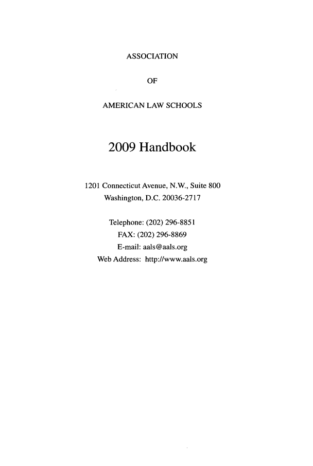 handle is hein.aals/aalshb2009 and id is 1 raw text is: ASSOCIATIONOFAMERICAN LAW SCHOOLS2009 Handbook1201 Connecticut Avenue, N.W., Suite 800Washington, D.C. 20036-2717Telephone: (202) 296-8851FAX: (202) 296-8869E-mail: aals@aals.orgWeb Address: http://www.aals.org