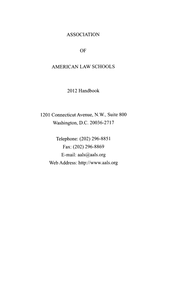 handle is hein.aals/aalshb2012 and id is 1 raw text is: ASSOCIATIONOFAMERICAN LAW SCHOOLS2012 Handbook1201 Connecticut Avenue, N.W., Suite 800Washington, D.C. 20036-2717Telephone: (202) 296-8851Fax: (202) 296-8869E-mail: aals@aals.orgWeb Address: http://www.aals.org