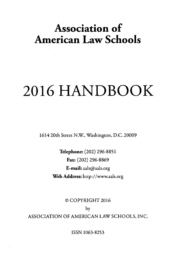 handle is hein.aals/aalshb2016 and id is 1 raw text is:          Association of   American Law Schools2016 HANDBOOK     1614 20th Street N.W., Washington, D.C. 20009          Telephone: (202) 296-8851            Fax: (202) 296-8869            E-mail: aals@aals.org        Web Address: http://www.aals.org            @ COPYRIGHT 2016                  by ASSOCIATION OF AMERICAN LAW SCHOOLS, INC.ISSN 1063-8253