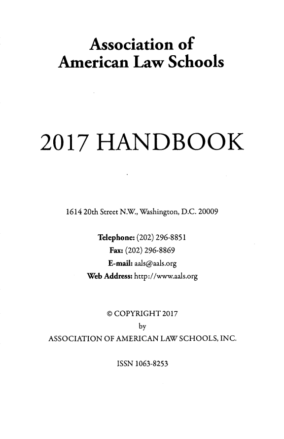 handle is hein.aals/aalshb2017 and id is 1 raw text is:          Association of   American Law Schools2017 HANDBOOK     1614 20th Street N.W., Washington, D.C. 20009          Telephone: (202) 296-8851            Fax: (202) 296-8869            E-mail: aals@aals.org        Web Address: http://www.aals.org            @ COPYRIGHT 2017                  by ASSOCIATION OF AMERICAN LAW SCHOOLS, INC.ISSN 1063-8253