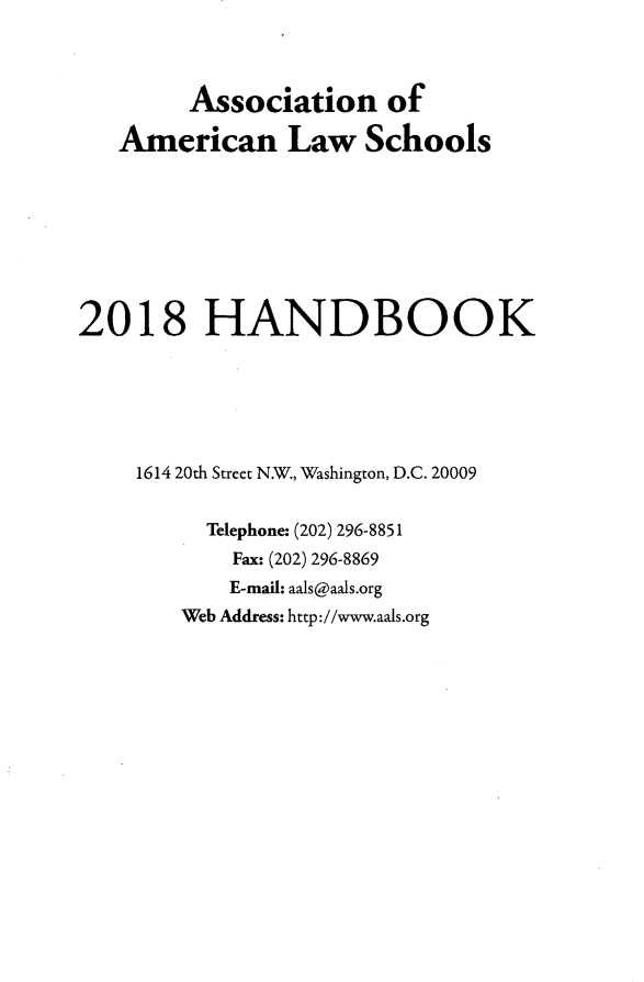 handle is hein.aals/aalshb2018 and id is 1 raw text is:         Association of   American Law Schools2018 HANDBOOK    1614 20th Street N.W., Washington, D.C. 20009          Telephone: (202) 296-8851            Fax: (202) 296-8869            E-mail: aals@aals.org        Web Address: http://www.aals.org