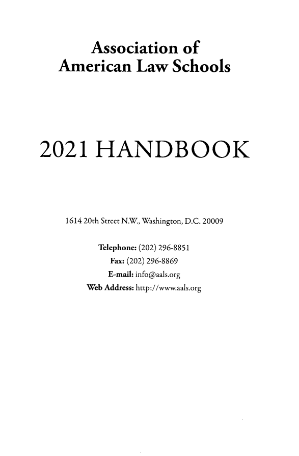 handle is hein.aals/aalshb2021 and id is 1 raw text is: Association ofAmerican Law Schools2021 HANDBOOK1614 20th Street N.W., Washington, D.C. 20009Telephone: (202) 296-8851Fax: (202) 296-8869E-mail: info@aals.orgWeb Address: http://www.aals.org